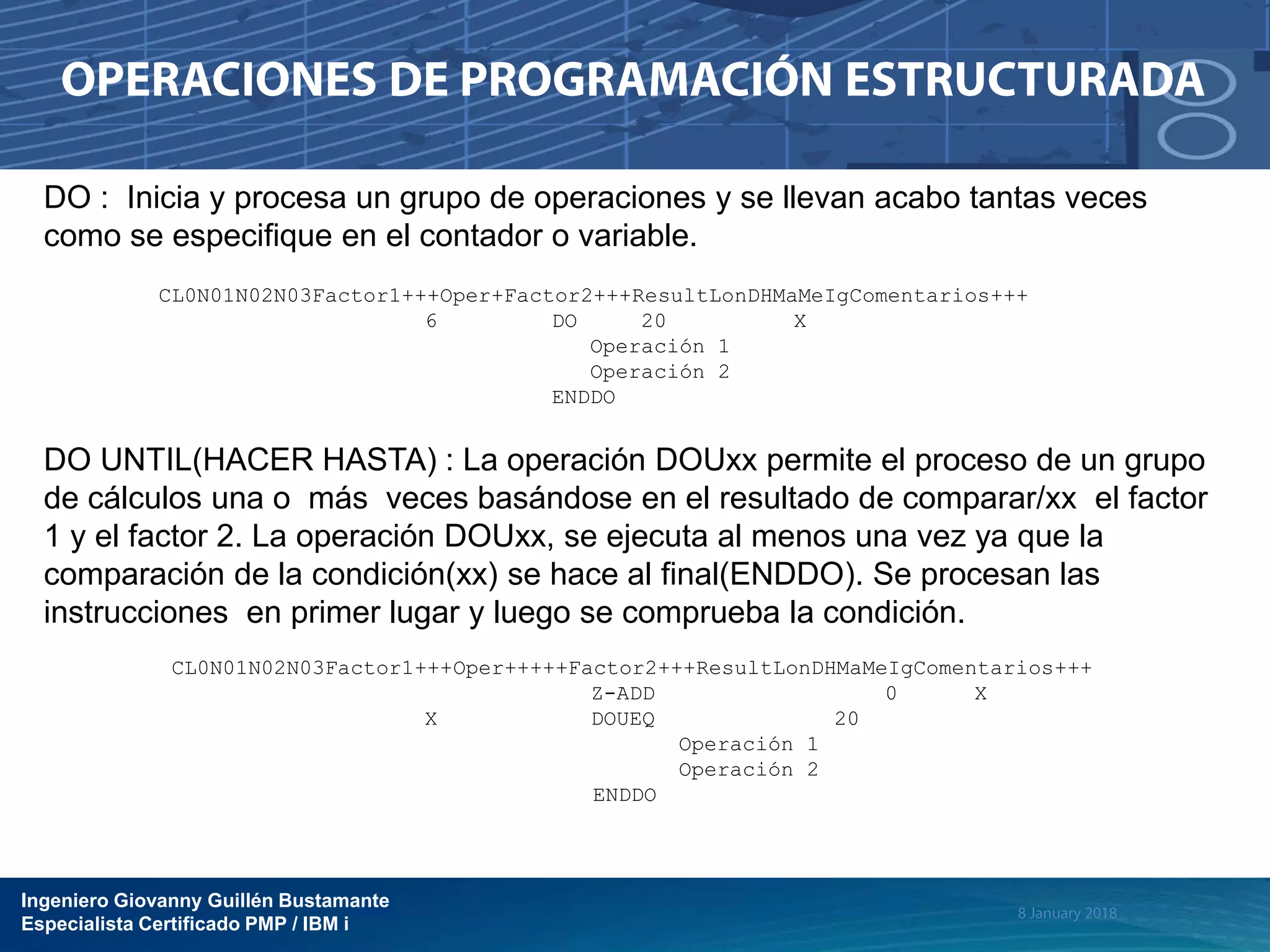 Ingeniero Giovanny Guillén Bustamante
Especialista Certificado PMP / IBM i
DO : Inicia y procesa un grupo de operaciones y se llevan acabo tantas veces
como se especifique en el contador o variable.
CL0N01N02N03Factor1+++Oper+Factor2+++ResultLonDHMaMeIgComentarios+++
6 DO 20 X
Operación 1
Operación 2
ENDDO
DO UNTIL(HACER HASTA) : La operación DOUxx permite el proceso de un grupo
de cálculos una o más veces basándose en el resultado de comparar/xx el factor
1 y el factor 2. La operación DOUxx, se ejecuta al menos una vez ya que la
comparación de la condición(xx) se hace al final(ENDDO). Se procesan las
instrucciones en primer lugar y luego se comprueba la condición.
CL0N01N02N03Factor1+++Oper+++++Factor2+++ResultLonDHMaMeIgComentarios+++
Z-ADD 0 X
X DOUEQ 20
Operación 1
Operación 2
ENDDO
 