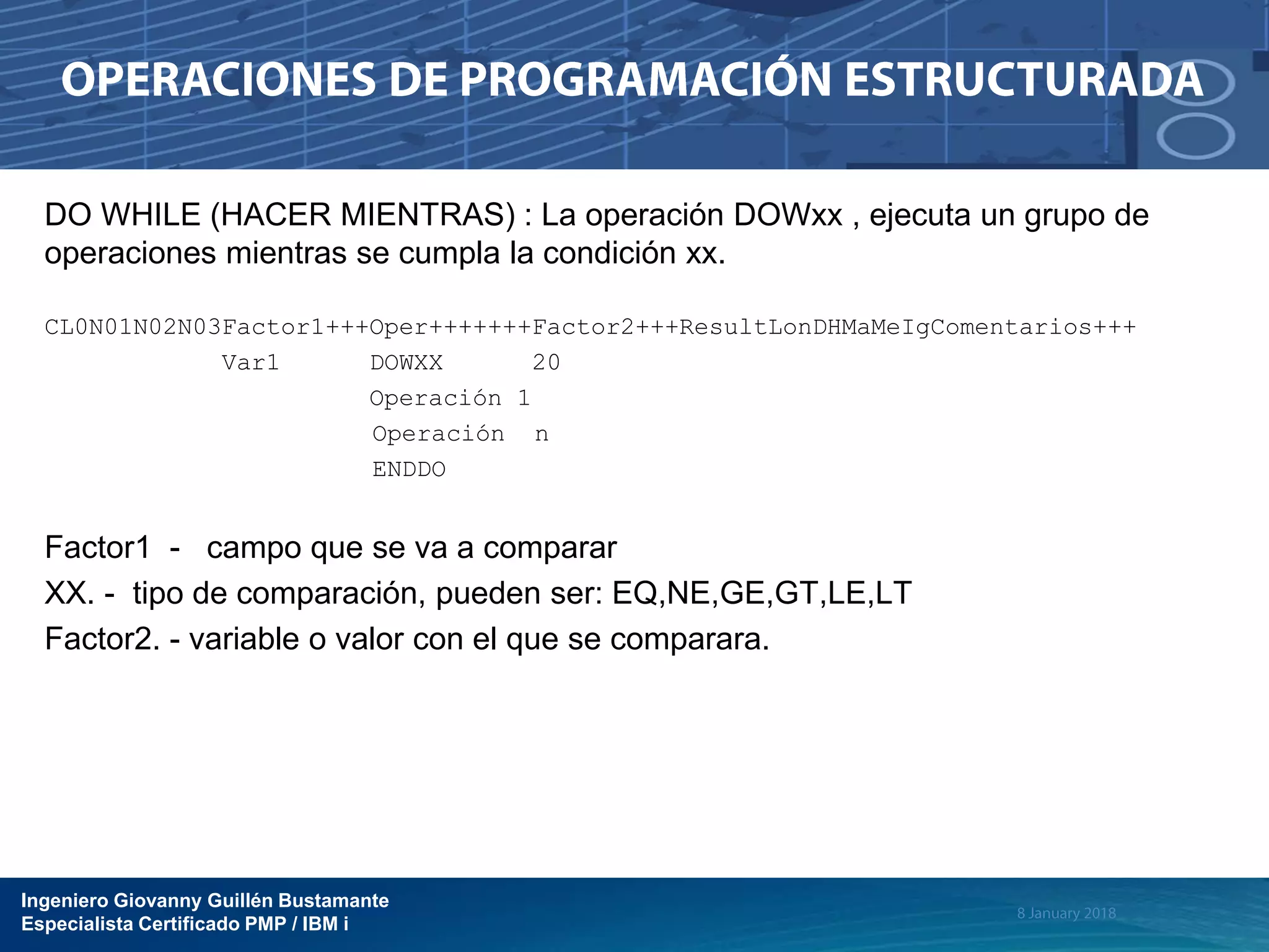 Ingeniero Giovanny Guillén Bustamante
Especialista Certificado PMP / IBM i
DO WHILE (HACER MIENTRAS) : La operación DOWxx , ejecuta un grupo de
operaciones mientras se cumpla la condición xx.
CL0N01N02N03Factor1+++Oper+++++++Factor2+++ResultLonDHMaMeIgComentarios+++
Var1 DOWXX 20
Operación 1
Operación n
ENDDO
Factor1 - campo que se va a comparar
XX. - tipo de comparación, pueden ser: EQ,NE,GE,GT,LE,LT
Factor2. - variable o valor con el que se comparara.
 