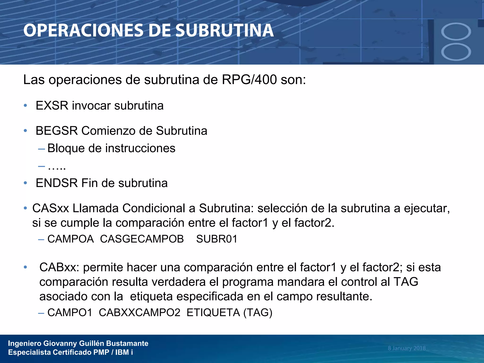 Ingeniero Giovanny Guillén Bustamante
Especialista Certificado PMP / IBM i
Las operaciones de subrutina de RPG/400 son:
• EXSR invocar subrutina
• BEGSR Comienzo de Subrutina
– Bloque de instrucciones
– …..
• ENDSR Fin de subrutina
• CASxx Llamada Condicional a Subrutina: selección de la subrutina a ejecutar,
si se cumple la comparación entre el factor1 y el factor2.
– CAMPOA CASGECAMPOB SUBR01
• CABxx: permite hacer una comparación entre el factor1 y el factor2; si esta
comparación resulta verdadera el programa mandara el control al TAG
asociado con la etiqueta especificada en el campo resultante.
– CAMPO1 CABXXCAMPO2 ETIQUETA (TAG)
 