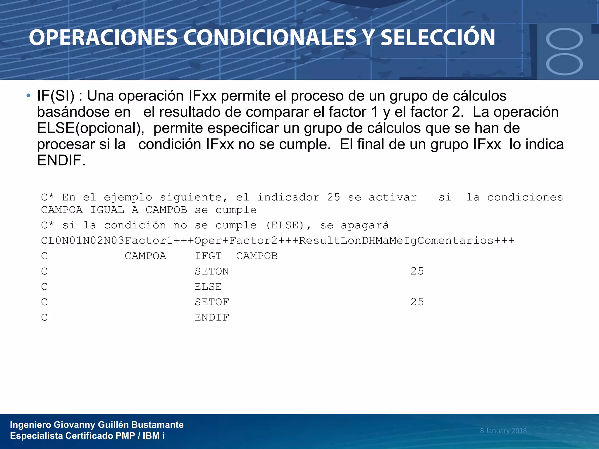Ingeniero Giovanny Guillén Bustamante
Especialista Certificado PMP / IBM i
• IF(SI) : Una operación IFxx permite el proceso de un grupo de cálculos
basándose en el resultado de comparar el factor 1 y el factor 2. La operación
ELSE(opcional), permite especificar un grupo de cálculos que se han de
procesar si la condición IFxx no se cumple. El final de un grupo IFxx lo indica
ENDIF.
C* En el ejemplo siguiente, el indicador 25 se activar si la condiciones
CAMPOA IGUAL A CAMPOB se cumple
C* si la condición no se cumple (ELSE), se apagará
CL0N01N02N03Factor1+++Oper+Factor2+++ResultLonDHMaMeIgComentarios+++
C CAMPOA IFGT CAMPOB
C SETON 25
C ELSE
C SETOF 25
C ENDIF
 