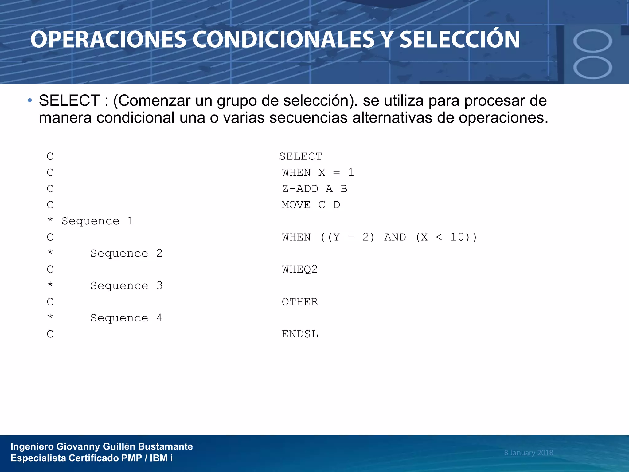 Ingeniero Giovanny Guillén Bustamante
Especialista Certificado PMP / IBM i
• SELECT : (Comenzar un grupo de selección). se utiliza para procesar de
manera condicional una o varias secuencias alternativas de operaciones.
C SELECT
C WHEN X = 1
C Z-ADD A B
C MOVE C D
* Sequence 1
C WHEN ((Y = 2) AND (X < 10))
* Sequence 2
C WHEQ2
* Sequence 3
C OTHER
* Sequence 4
C ENDSL
 