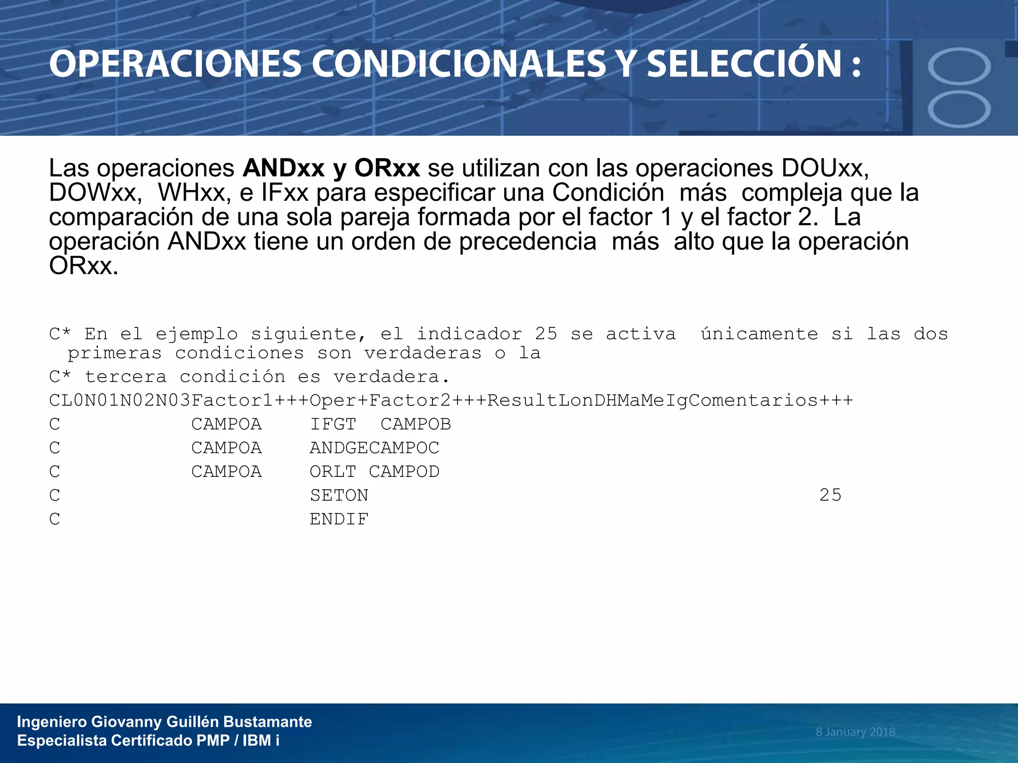 Ingeniero Giovanny Guillén Bustamante
Especialista Certificado PMP / IBM i
Las operaciones ANDxx y ORxx se utilizan con las operaciones DOUxx,
DOWxx, WHxx, e IFxx para especificar una Condición más compleja que la
comparación de una sola pareja formada por el factor 1 y el factor 2. La
operación ANDxx tiene un orden de precedencia más alto que la operación
ORxx.
C* En el ejemplo siguiente, el indicador 25 se activa únicamente si las dos
primeras condiciones son verdaderas o la
C* tercera condición es verdadera.
CL0N01N02N03Factor1+++Oper+Factor2+++ResultLonDHMaMeIgComentarios+++
C CAMPOA IFGT CAMPOB
C CAMPOA ANDGECAMPOC
C CAMPOA ORLT CAMPOD
C SETON 25
C ENDIF
 