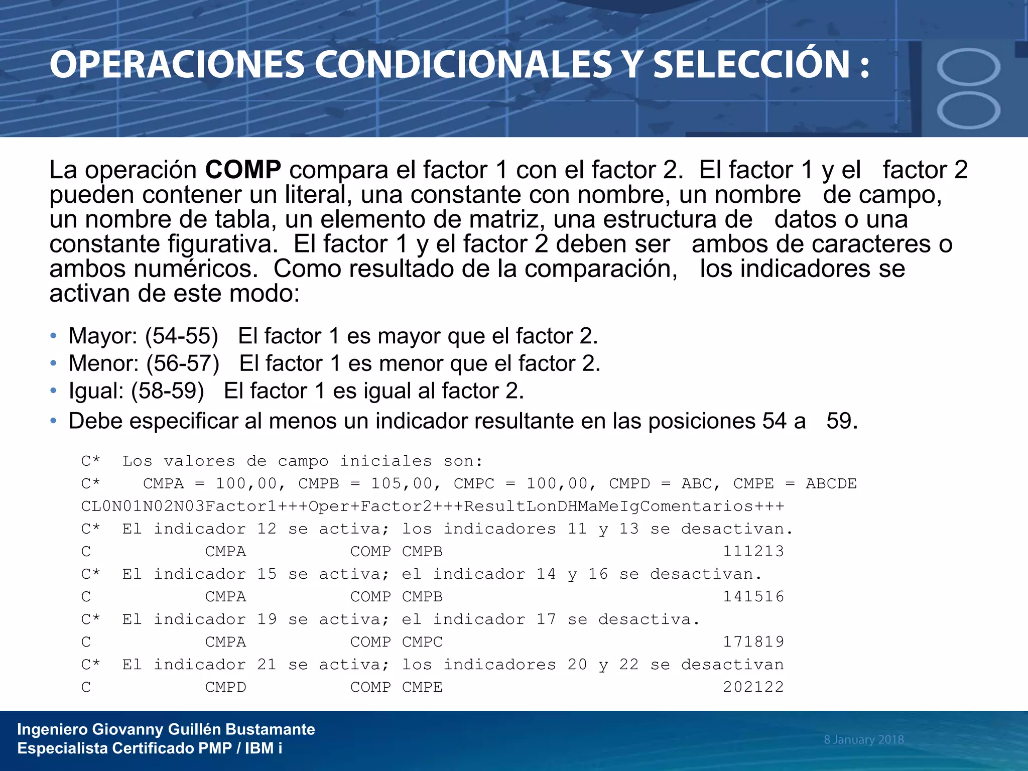 Ingeniero Giovanny Guillén Bustamante
Especialista Certificado PMP / IBM i
La operación COMP compara el factor 1 con el factor 2. El factor 1 y el factor 2
pueden contener un literal, una constante con nombre, un nombre de campo,
un nombre de tabla, un elemento de matriz, una estructura de datos o una
constante figurativa. El factor 1 y el factor 2 deben ser ambos de caracteres o
ambos numéricos. Como resultado de la comparación, los indicadores se
activan de este modo:
• Mayor: (54-55) El factor 1 es mayor que el factor 2.
• Menor: (56-57) El factor 1 es menor que el factor 2.
• Igual: (58-59) El factor 1 es igual al factor 2.
• Debe especificar al menos un indicador resultante en las posiciones 54 a 59.
C* Los valores de campo iniciales son:
C* CMPA = 100,00, CMPB = 105,00, CMPC = 100,00, CMPD = ABC, CMPE = ABCDE
CL0N01N02N03Factor1+++Oper+Factor2+++ResultLonDHMaMeIgComentarios+++
C* El indicador 12 se activa; los indicadores 11 y 13 se desactivan.
C CMPA COMP CMPB 111213
C* El indicador 15 se activa; el indicador 14 y 16 se desactivan.
C CMPA COMP CMPB 141516
C* El indicador 19 se activa; el indicador 17 se desactiva.
C CMPA COMP CMPC 171819
C* El indicador 21 se activa; los indicadores 20 y 22 se desactivan
C CMPD COMP CMPE 202122
 