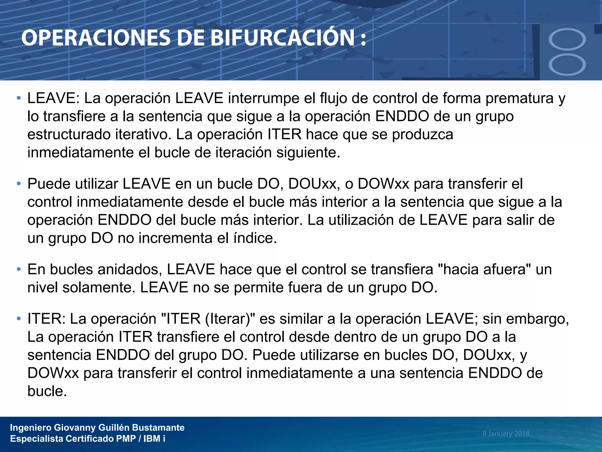 Ingeniero Giovanny Guillén Bustamante
Especialista Certificado PMP / IBM i
• LEAVE: La operación LEAVE interrumpe el flujo de control de forma prematura y
lo transfiere a la sentencia que sigue a la operación ENDDO de un grupo
estructurado iterativo. La operación ITER hace que se produzca
inmediatamente el bucle de iteración siguiente.
• Puede utilizar LEAVE en un bucle DO, DOUxx, o DOWxx para transferir el
control inmediatamente desde el bucle más interior a la sentencia que sigue a la
operación ENDDO del bucle más interior. La utilización de LEAVE para salir de
un grupo DO no incrementa el índice.
• En bucles anidados, LEAVE hace que el control se transfiera "hacia afuera" un
nivel solamente. LEAVE no se permite fuera de un grupo DO.
• ITER: La operación "ITER (Iterar)" es similar a la operación LEAVE; sin embargo,
La operación ITER transfiere el control desde dentro de un grupo DO a la
sentencia ENDDO del grupo DO. Puede utilizarse en bucles DO, DOUxx, y
DOWxx para transferir el control inmediatamente a una sentencia ENDDO de
bucle.
 