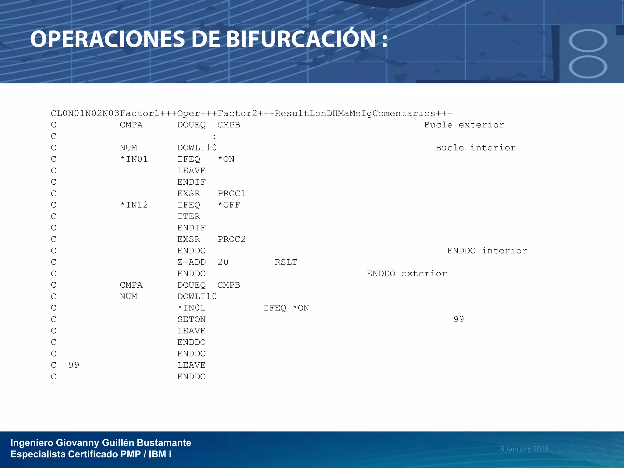Ingeniero Giovanny Guillén Bustamante
Especialista Certificado PMP / IBM i
CL0N01N02N03Factor1+++Oper+++Factor2+++ResultLonDHMaMeIgComentarios+++
C CMPA DOUEQ CMPB Bucle exterior
C :
C NUM DOWLT10 Bucle interior
C *IN01 IFEQ *ON
C LEAVE
C ENDIF
C EXSR PROC1
C *IN12 IFEQ *OFF
C ITER
C ENDIF
C EXSR PROC2
C ENDDO ENDDO interior
C Z-ADD 20 RSLT
C ENDDO ENDDO exterior
C CMPA DOUEQ CMPB
C NUM DOWLT10
C *IN01 IFEQ *ON
C SETON 99
C LEAVE
C ENDDO
C ENDDO
C 99 LEAVE
C ENDDO
 