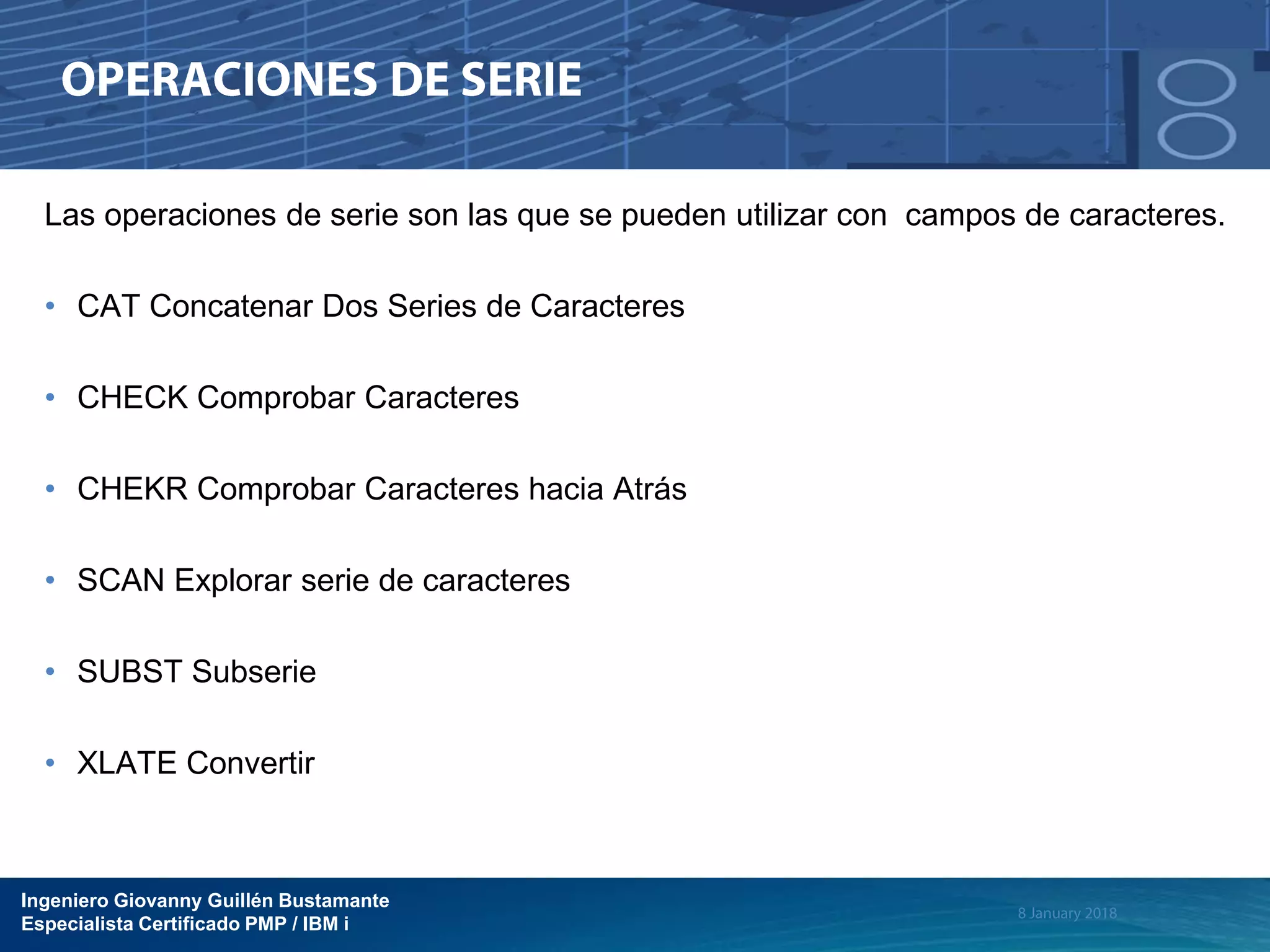 Ingeniero Giovanny Guillén Bustamante
Especialista Certificado PMP / IBM i
Las operaciones de serie son las que se pueden utilizar con campos de caracteres.
• CAT Concatenar Dos Series de Caracteres
• CHECK Comprobar Caracteres
• CHEKR Comprobar Caracteres hacia Atrás
• SCAN Explorar serie de caracteres
• SUBST Subserie
• XLATE Convertir
 