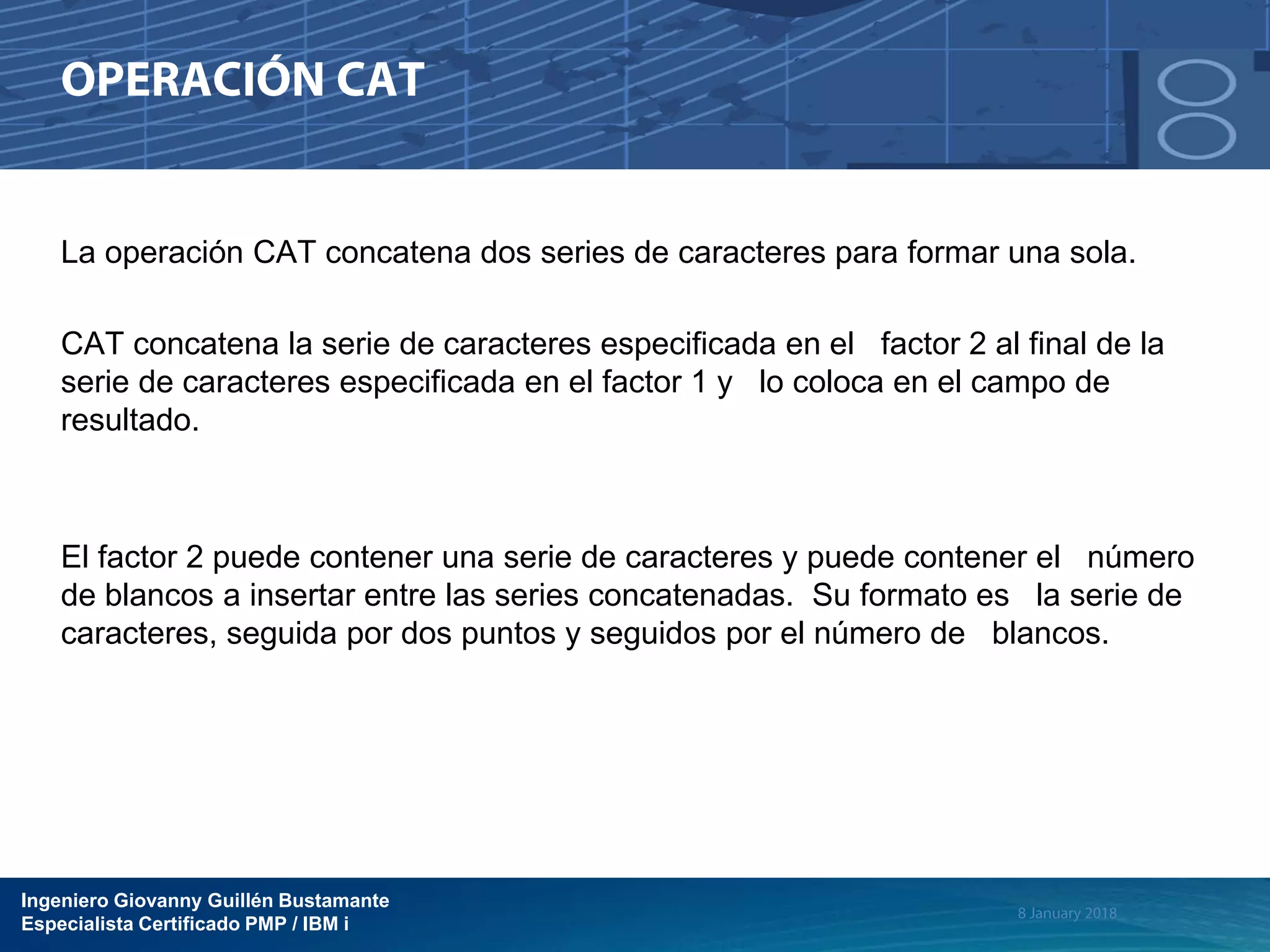 Ingeniero Giovanny Guillén Bustamante
Especialista Certificado PMP / IBM i
La operación CAT concatena dos series de caracteres para formar una sola.
CAT concatena la serie de caracteres especificada en el factor 2 al final de la
serie de caracteres especificada en el factor 1 y lo coloca en el campo de
resultado.
El factor 2 puede contener una serie de caracteres y puede contener el número
de blancos a insertar entre las series concatenadas. Su formato es la serie de
caracteres, seguida por dos puntos y seguidos por el número de blancos.
 