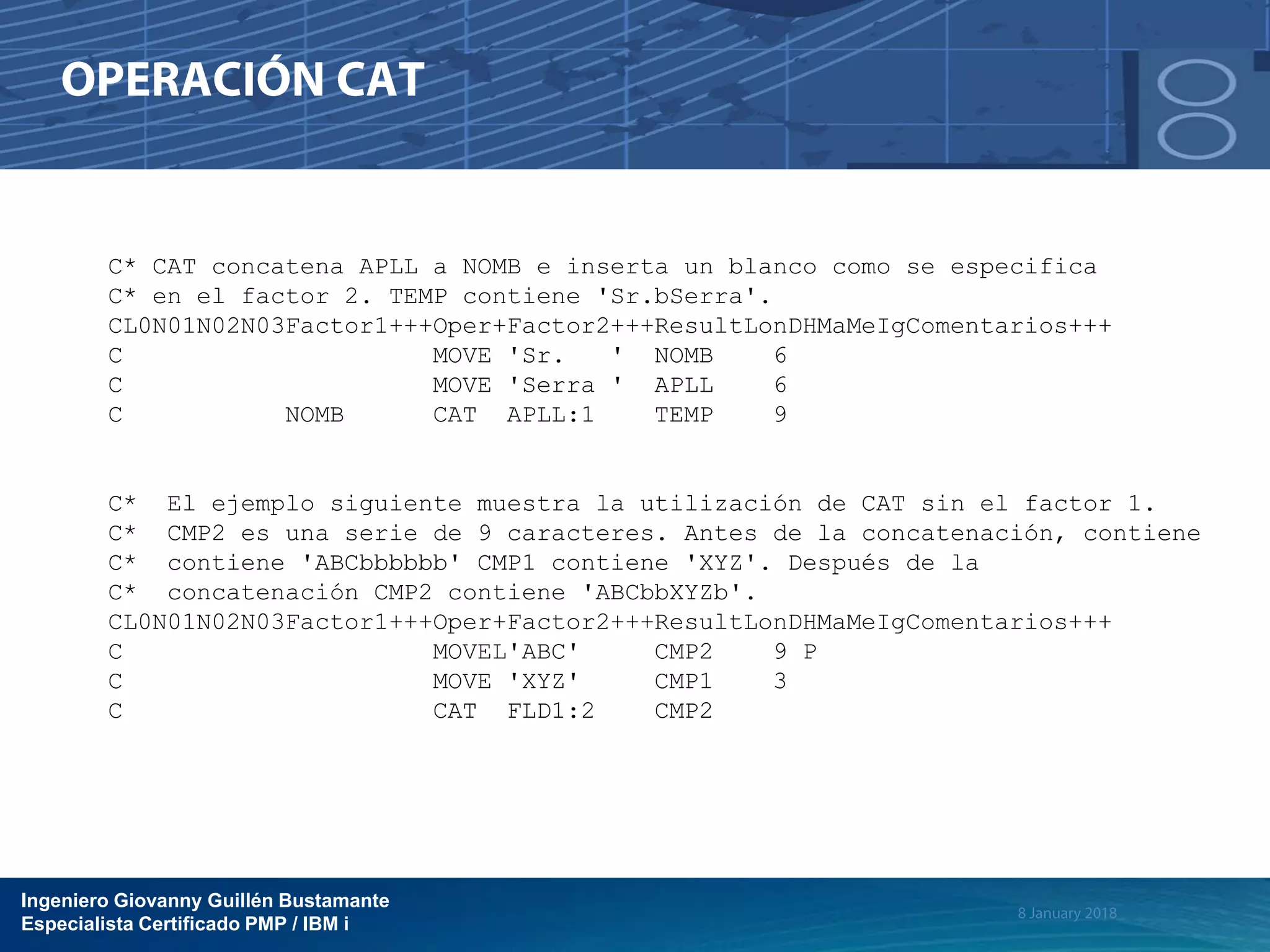 Ingeniero Giovanny Guillén Bustamante
Especialista Certificado PMP / IBM i
C* CAT concatena APLL a NOMB e inserta un blanco como se especifica
C* en el factor 2. TEMP contiene 'Sr.bSerra'.
CL0N01N02N03Factor1+++Oper+Factor2+++ResultLonDHMaMeIgComentarios+++
C MOVE 'Sr. ' NOMB 6
C MOVE 'Serra ' APLL 6
C NOMB CAT APLL:1 TEMP 9
C* El ejemplo siguiente muestra la utilización de CAT sin el factor 1.
C* CMP2 es una serie de 9 caracteres. Antes de la concatenación, contiene
C* contiene 'ABCbbbbbb' CMP1 contiene 'XYZ'. Después de la
C* concatenación CMP2 contiene 'ABCbbXYZb'.
CL0N01N02N03Factor1+++Oper+Factor2+++ResultLonDHMaMeIgComentarios+++
C MOVEL'ABC' CMP2 9 P
C MOVE 'XYZ' CMP1 3
C CAT FLD1:2 CMP2
 
