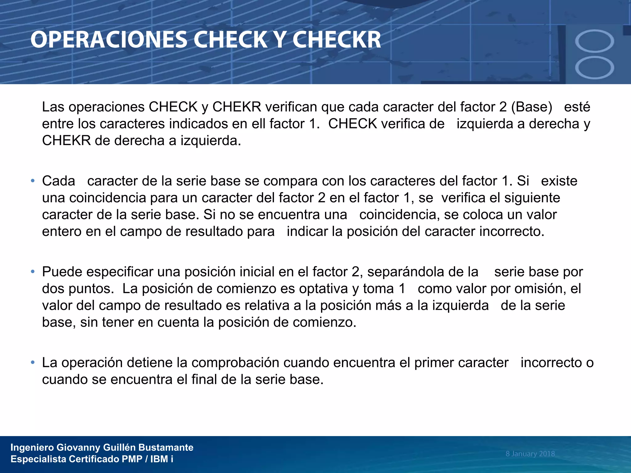 Ingeniero Giovanny Guillén Bustamante
Especialista Certificado PMP / IBM i
Las operaciones CHECK y CHEKR verifican que cada caracter del factor 2 (Base) esté
entre los caracteres indicados en ell factor 1. CHECK verifica de izquierda a derecha y
CHEKR de derecha a izquierda.
• Cada caracter de la serie base se compara con los caracteres del factor 1. Si existe
una coincidencia para un caracter del factor 2 en el factor 1, se verifica el siguiente
caracter de la serie base. Si no se encuentra una coincidencia, se coloca un valor
entero en el campo de resultado para indicar la posición del caracter incorrecto.
• Puede especificar una posición inicial en el factor 2, separándola de la serie base por
dos puntos. La posición de comienzo es optativa y toma 1 como valor por omisión, el
valor del campo de resultado es relativa a la posición más a la izquierda de la serie
base, sin tener en cuenta la posición de comienzo.
• La operación detiene la comprobación cuando encuentra el primer caracter incorrecto o
cuando se encuentra el final de la serie base.
 