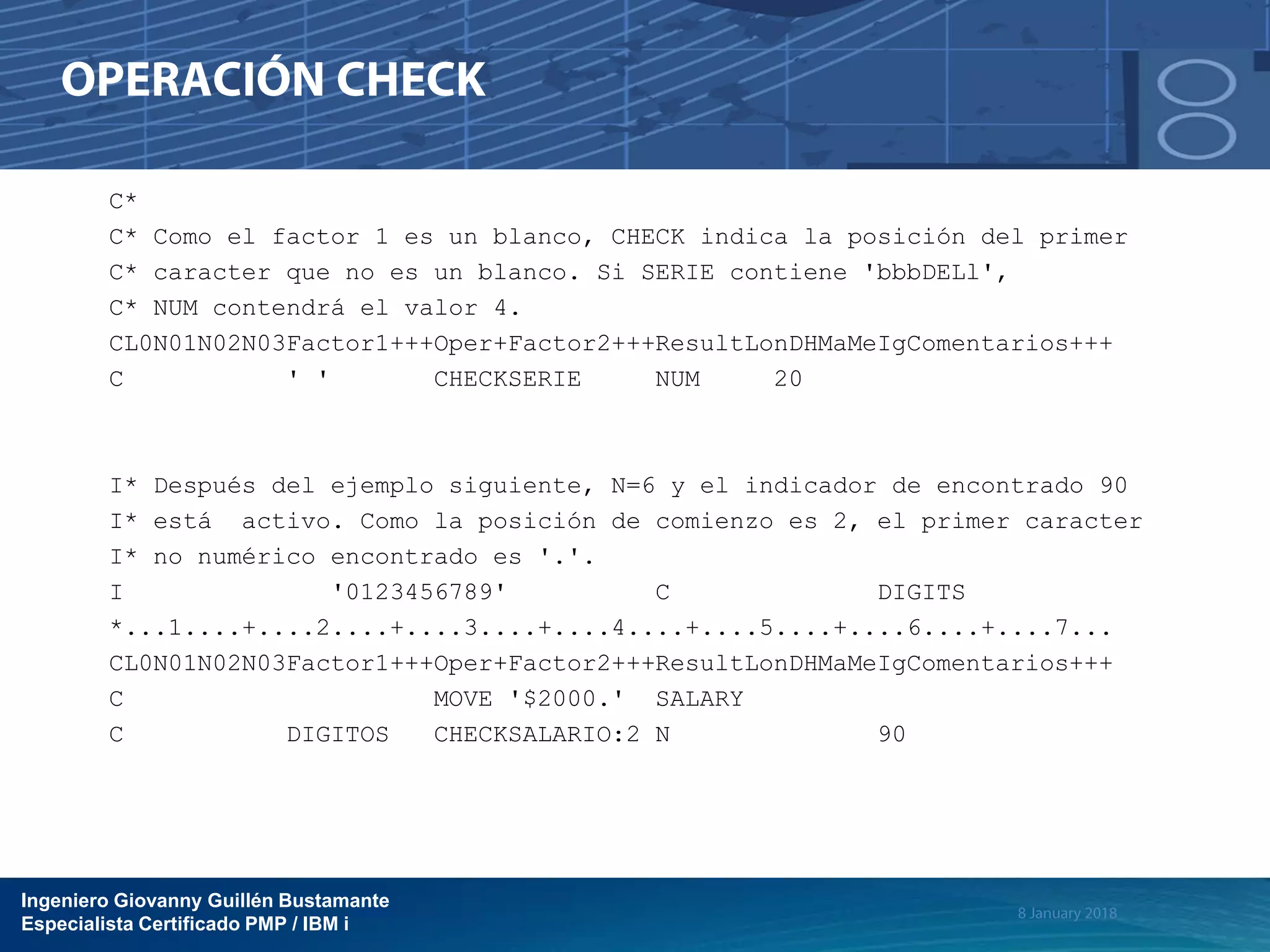 Ingeniero Giovanny Guillén Bustamante
Especialista Certificado PMP / IBM i
C*
C* Como el factor 1 es un blanco, CHECK indica la posición del primer
C* caracter que no es un blanco. Si SERIE contiene 'bbbDELl',
C* NUM contendrá el valor 4.
CL0N01N02N03Factor1+++Oper+Factor2+++ResultLonDHMaMeIgComentarios+++
C ' ' CHECKSERIE NUM 20
I* Después del ejemplo siguiente, N=6 y el indicador de encontrado 90
I* está activo. Como la posición de comienzo es 2, el primer caracter
I* no numérico encontrado es '.'.
I '0123456789' C DIGITS
*...1....+....2....+....3....+....4....+....5....+....6....+....7...
CL0N01N02N03Factor1+++Oper+Factor2+++ResultLonDHMaMeIgComentarios+++
C MOVE '$2000.' SALARY
C DIGITOS CHECKSALARIO:2 N 90
 