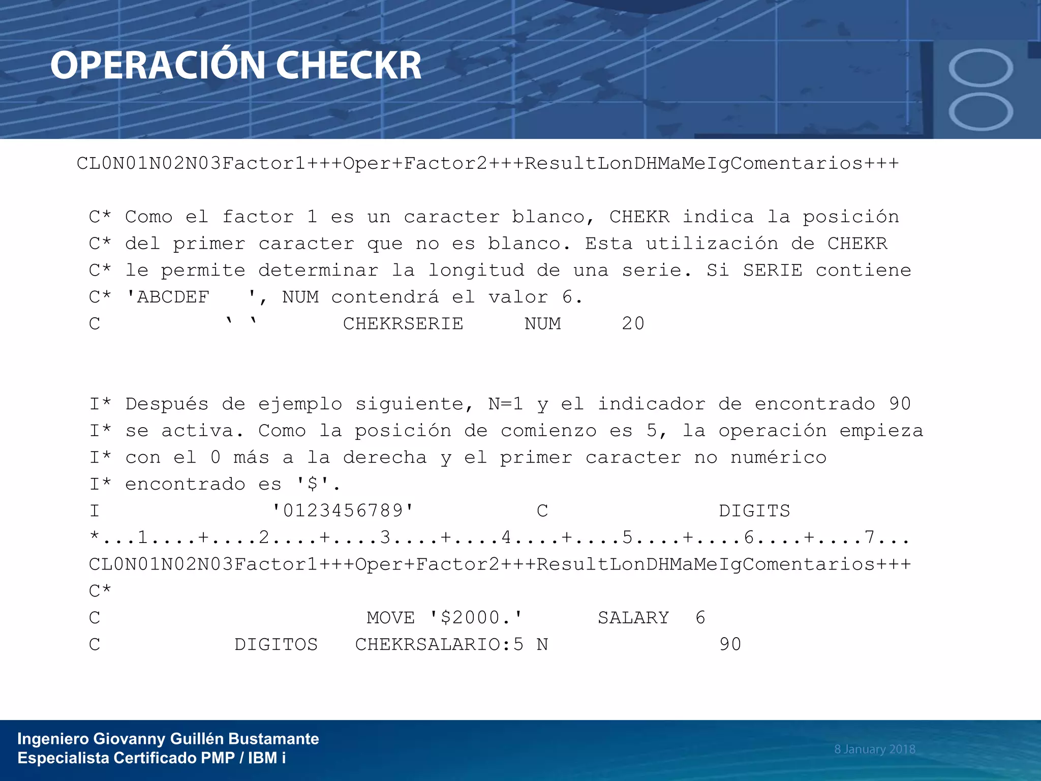 Ingeniero Giovanny Guillén Bustamante
Especialista Certificado PMP / IBM i
CL0N01N02N03Factor1+++Oper+Factor2+++ResultLonDHMaMeIgComentarios+++
C* Como el factor 1 es un caracter blanco, CHEKR indica la posición
C* del primer caracter que no es blanco. Esta utilización de CHEKR
C* le permite determinar la longitud de una serie. Si SERIE contiene
C* 'ABCDEF ', NUM contendrá el valor 6.
C ‘ ‘ CHEKRSERIE NUM 20
I* Después de ejemplo siguiente, N=1 y el indicador de encontrado 90
I* se activa. Como la posición de comienzo es 5, la operación empieza
I* con el 0 más a la derecha y el primer caracter no numérico
I* encontrado es '$'.
I '0123456789' C DIGITS
*...1....+....2....+....3....+....4....+....5....+....6....+....7...
CL0N01N02N03Factor1+++Oper+Factor2+++ResultLonDHMaMeIgComentarios+++
C*
C MOVE '$2000.' SALARY 6
C DIGITOS CHEKRSALARIO:5 N 90
 