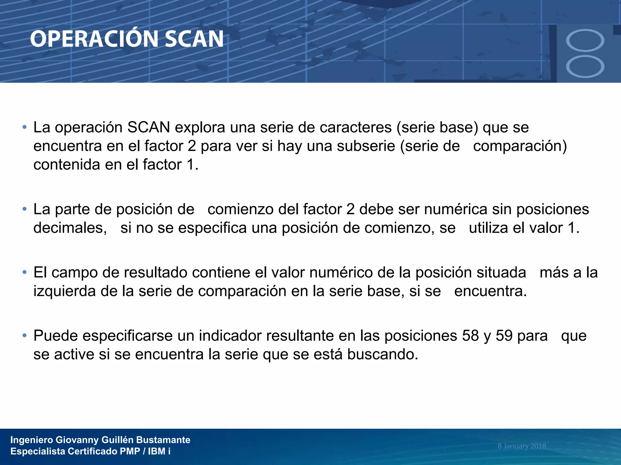 Ingeniero Giovanny Guillén Bustamante
Especialista Certificado PMP / IBM i
• La operación SCAN explora una serie de caracteres (serie base) que se
encuentra en el factor 2 para ver si hay una subserie (serie de comparación)
contenida en el factor 1.
• La parte de posición de comienzo del factor 2 debe ser numérica sin posiciones
decimales, si no se especifica una posición de comienzo, se utiliza el valor 1.
• El campo de resultado contiene el valor numérico de la posición situada más a la
izquierda de la serie de comparación en la serie base, si se encuentra.
• Puede especificarse un indicador resultante en las posiciones 58 y 59 para que
se active si se encuentra la serie que se está buscando.
 