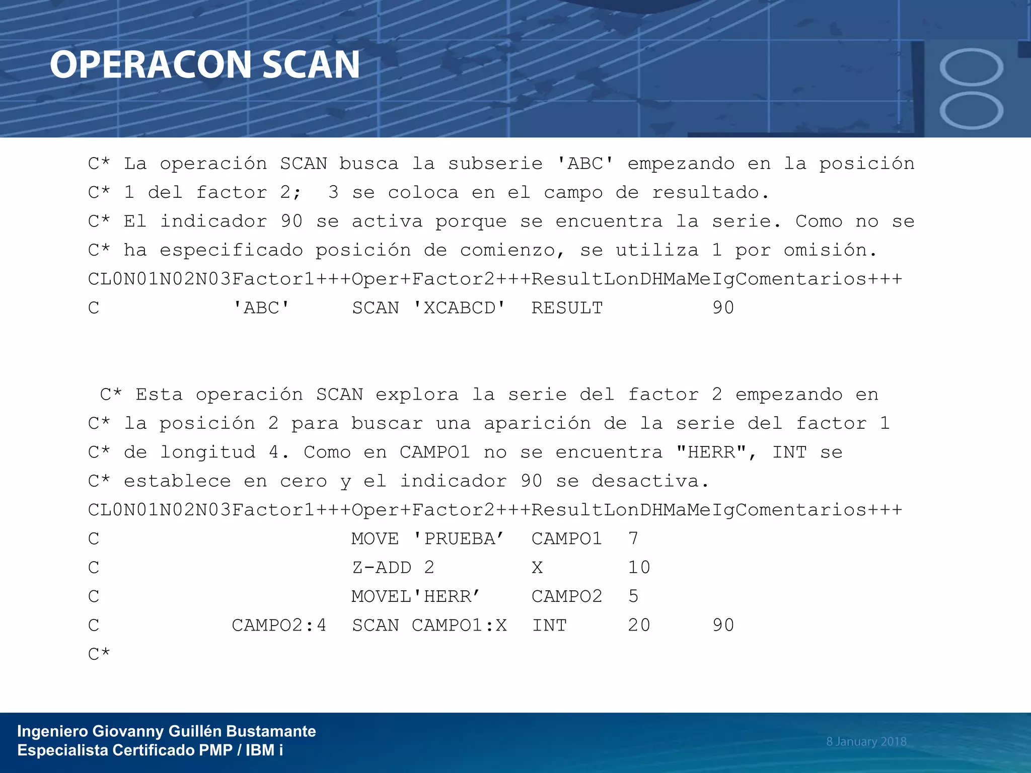 Ingeniero Giovanny Guillén Bustamante
Especialista Certificado PMP / IBM i
C* La operación SCAN busca la subserie 'ABC' empezando en la posición
C* 1 del factor 2; 3 se coloca en el campo de resultado.
C* El indicador 90 se activa porque se encuentra la serie. Como no se
C* ha especificado posición de comienzo, se utiliza 1 por omisión.
CL0N01N02N03Factor1+++Oper+Factor2+++ResultLonDHMaMeIgComentarios+++
C 'ABC' SCAN 'XCABCD' RESULT 90
C* Esta operación SCAN explora la serie del factor 2 empezando en
C* la posición 2 para buscar una aparición de la serie del factor 1
C* de longitud 4. Como en CAMPO1 no se encuentra "HERR", INT se
C* establece en cero y el indicador 90 se desactiva.
CL0N01N02N03Factor1+++Oper+Factor2+++ResultLonDHMaMeIgComentarios+++
C MOVE 'PRUEBA’ CAMPO1 7
C Z-ADD 2 X 10
C MOVEL'HERR’ CAMPO2 5
C CAMPO2:4 SCAN CAMPO1:X INT 20 90
C*
 