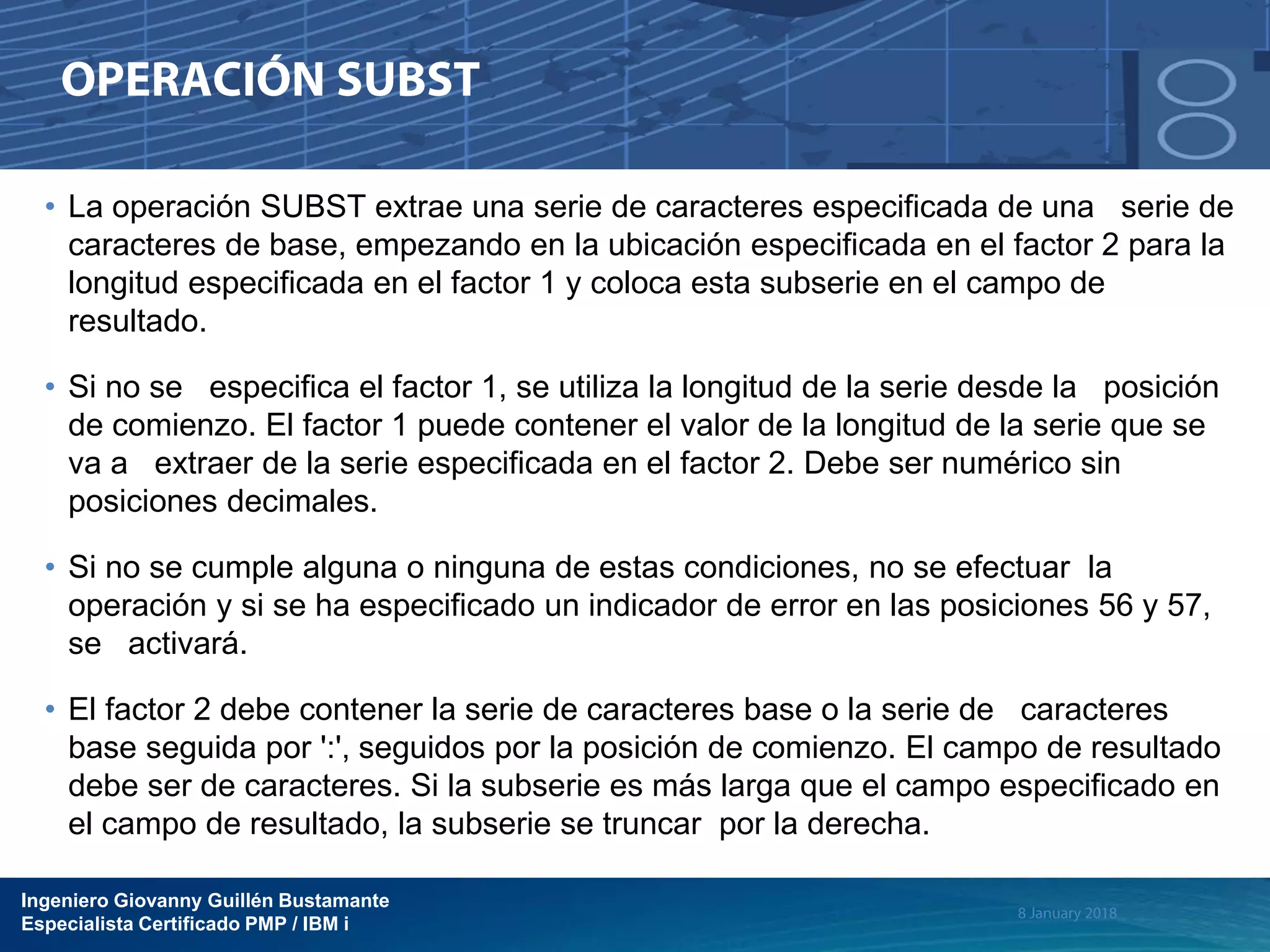 Ingeniero Giovanny Guillén Bustamante
Especialista Certificado PMP / IBM i
• La operación SUBST extrae una serie de caracteres especificada de una serie de
caracteres de base, empezando en la ubicación especificada en el factor 2 para la
longitud especificada en el factor 1 y coloca esta subserie en el campo de
resultado.
• Si no se especifica el factor 1, se utiliza la longitud de la serie desde la posición
de comienzo. El factor 1 puede contener el valor de la longitud de la serie que se
va a extraer de la serie especificada en el factor 2. Debe ser numérico sin
posiciones decimales.
• Si no se cumple alguna o ninguna de estas condiciones, no se efectuar la
operación y si se ha especificado un indicador de error en las posiciones 56 y 57,
se activará.
• El factor 2 debe contener la serie de caracteres base o la serie de caracteres
base seguida por ':', seguidos por la posición de comienzo. El campo de resultado
debe ser de caracteres. Si la subserie es más larga que el campo especificado en
el campo de resultado, la subserie se truncar por la derecha.
 