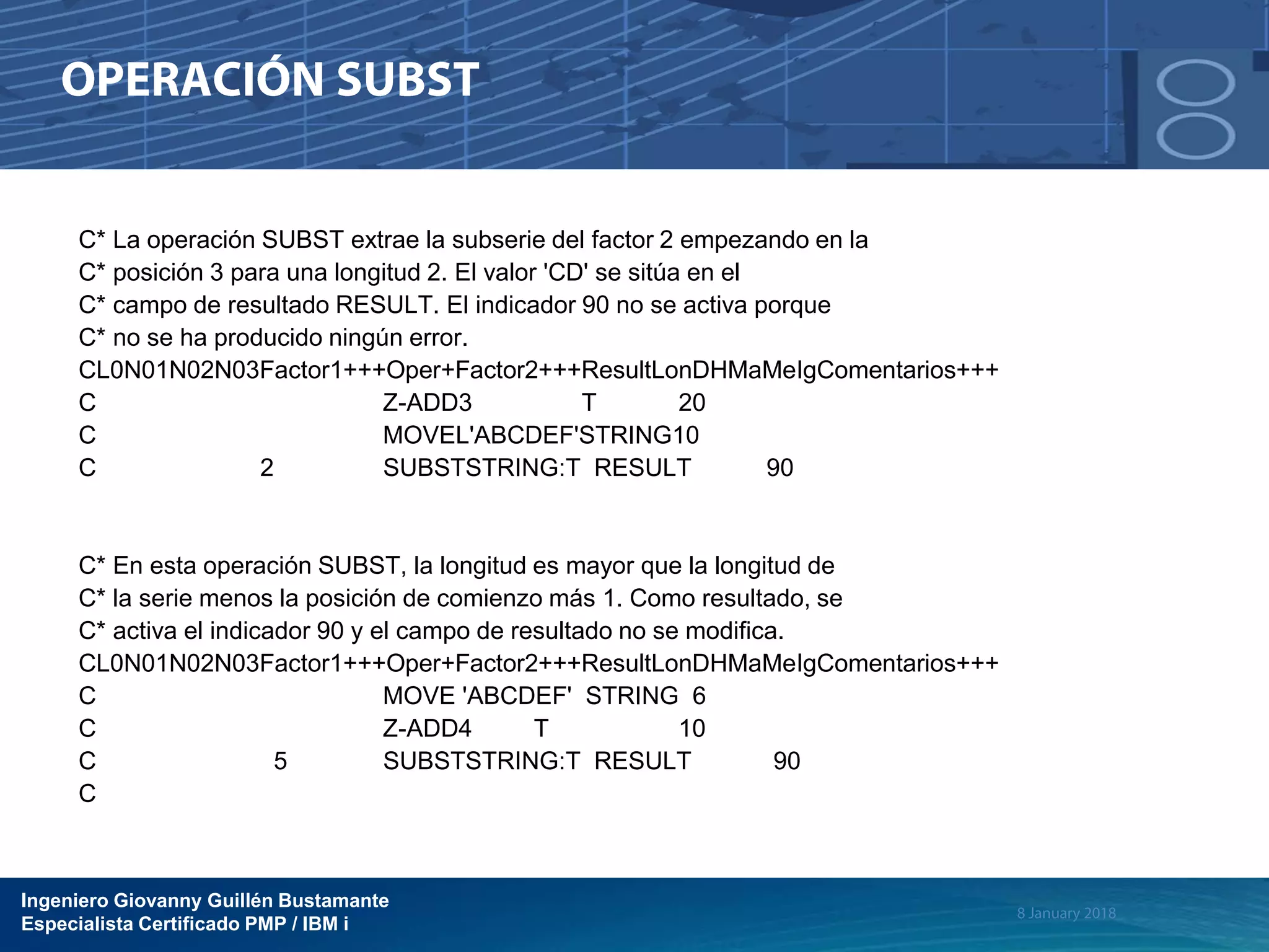 Ingeniero Giovanny Guillén Bustamante
Especialista Certificado PMP / IBM i
C* La operación SUBST extrae la subserie del factor 2 empezando en la
C* posición 3 para una longitud 2. El valor 'CD' se sitúa en el
C* campo de resultado RESULT. El indicador 90 no se activa porque
C* no se ha producido ningún error.
CL0N01N02N03Factor1+++Oper+Factor2+++ResultLonDHMaMeIgComentarios+++
C Z-ADD3 T 20
C MOVEL'ABCDEF'STRING10
C 2 SUBSTSTRING:T RESULT 90
C* En esta operación SUBST, la longitud es mayor que la longitud de
C* la serie menos la posición de comienzo más 1. Como resultado, se
C* activa el indicador 90 y el campo de resultado no se modifica.
CL0N01N02N03Factor1+++Oper+Factor2+++ResultLonDHMaMeIgComentarios+++
C MOVE 'ABCDEF' STRING 6
C Z-ADD4 T 10
C 5 SUBSTSTRING:T RESULT 90
C
 