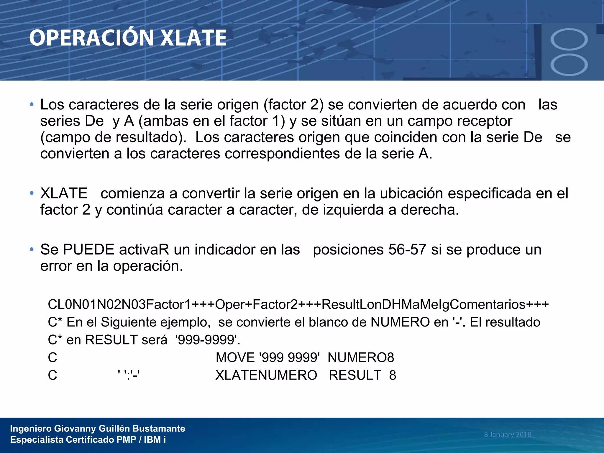 Ingeniero Giovanny Guillén Bustamante
Especialista Certificado PMP / IBM i
• Los caracteres de la serie origen (factor 2) se convierten de acuerdo con las
series De y A (ambas en el factor 1) y se sitúan en un campo receptor
(campo de resultado). Los caracteres origen que coinciden con la serie De se
convierten a los caracteres correspondientes de la serie A.
• XLATE comienza a convertir la serie origen en la ubicación especificada en el
factor 2 y continúa caracter a caracter, de izquierda a derecha.
• Se PUEDE activaR un indicador en las posiciones 56-57 si se produce un
error en la operación.
CL0N01N02N03Factor1+++Oper+Factor2+++ResultLonDHMaMeIgComentarios+++
C* En el Siguiente ejemplo, se convierte el blanco de NUMERO en '-'. El resultado
C* en RESULT será '999-9999'.
C MOVE '999 9999' NUMERO8
C ' ':'-' XLATENUMERO RESULT 8
 