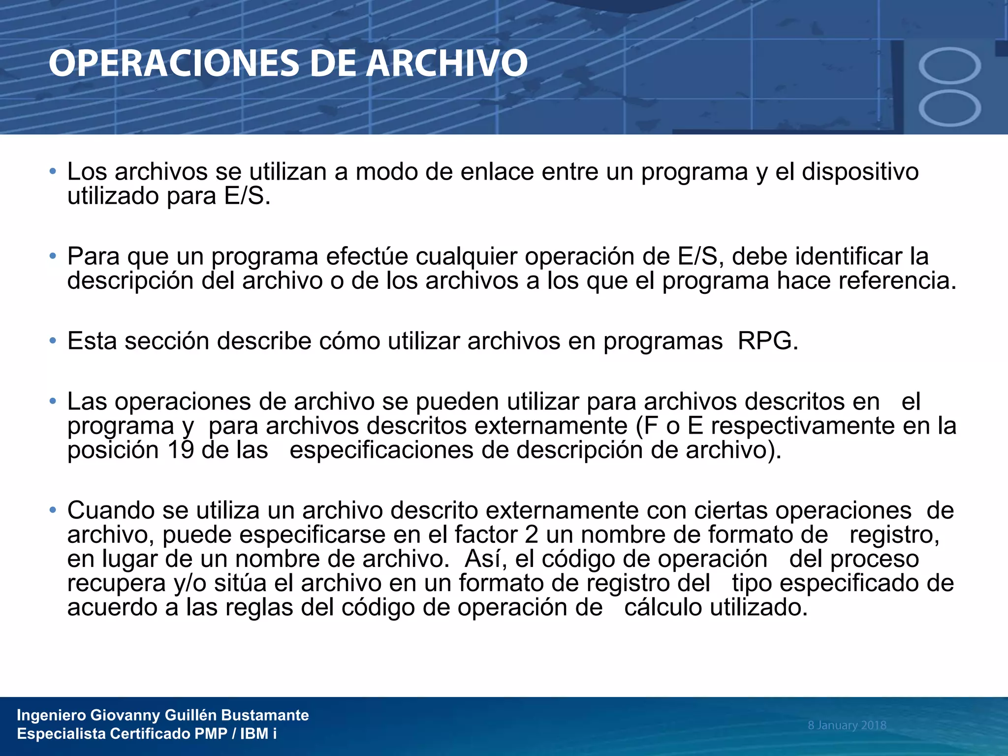 Ingeniero Giovanny Guillén Bustamante
Especialista Certificado PMP / IBM i
• Los archivos se utilizan a modo de enlace entre un programa y el dispositivo
utilizado para E/S.
• Para que un programa efectúe cualquier operación de E/S, debe identificar la
descripción del archivo o de los archivos a los que el programa hace referencia.
• Esta sección describe cómo utilizar archivos en programas RPG.
• Las operaciones de archivo se pueden utilizar para archivos descritos en el
programa y para archivos descritos externamente (F o E respectivamente en la
posición 19 de las especificaciones de descripción de archivo).
• Cuando se utiliza un archivo descrito externamente con ciertas operaciones de
archivo, puede especificarse en el factor 2 un nombre de formato de registro,
en lugar de un nombre de archivo. Así, el código de operación del proceso
recupera y/o sitúa el archivo en un formato de registro del tipo especificado de
acuerdo a las reglas del código de operación de cálculo utilizado.
 