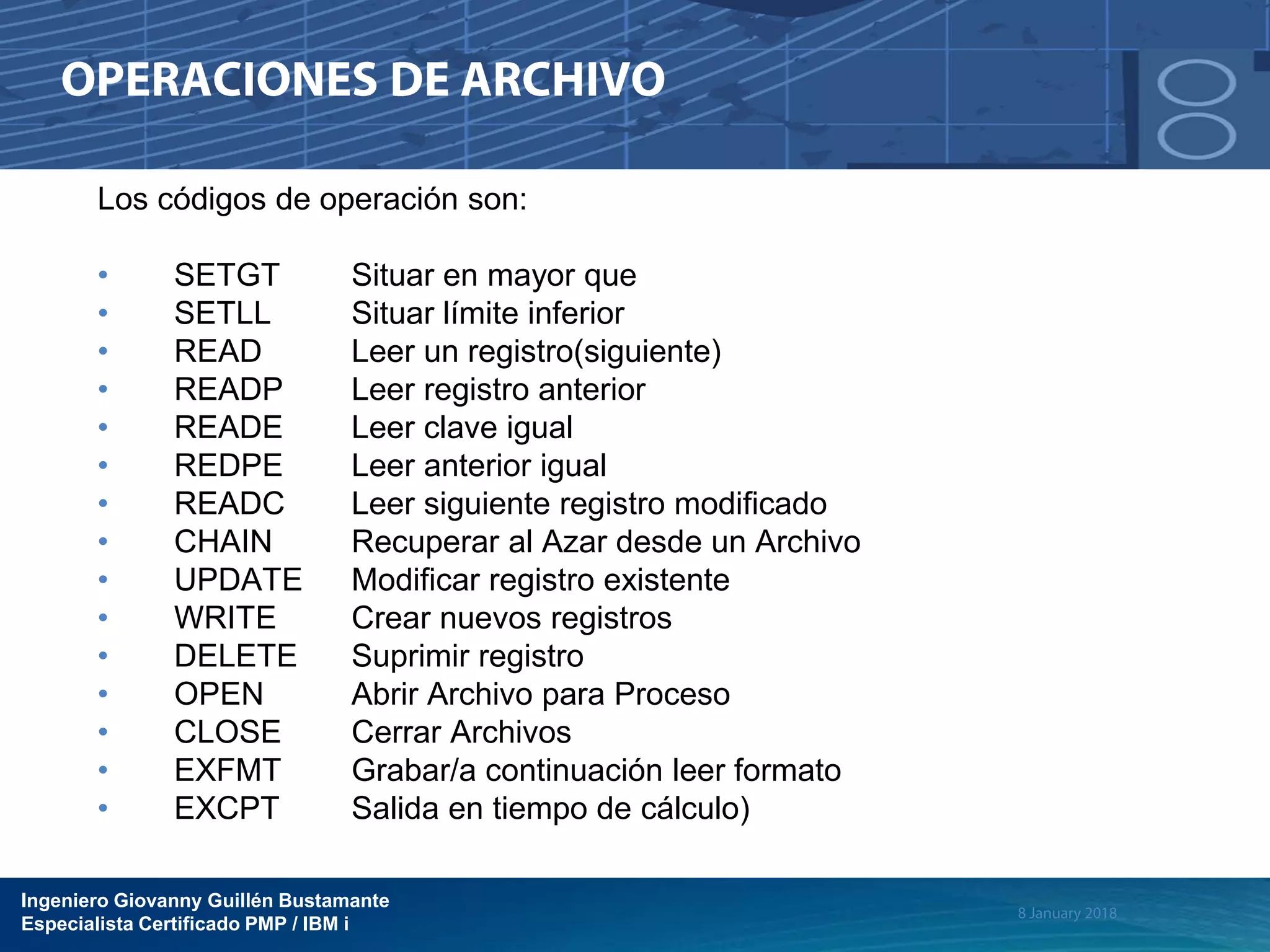 Ingeniero Giovanny Guillén Bustamante
Especialista Certificado PMP / IBM i
Los códigos de operación son:
• SETGT Situar en mayor que
• SETLL Situar límite inferior
• READ Leer un registro(siguiente)
• READP Leer registro anterior
• READE Leer clave igual
• REDPE Leer anterior igual
• READC Leer siguiente registro modificado
• CHAIN Recuperar al Azar desde un Archivo
• UPDATE Modificar registro existente
• WRITE Crear nuevos registros
• DELETE Suprimir registro
• OPEN Abrir Archivo para Proceso
• CLOSE Cerrar Archivos
• EXFMT Grabar/a continuación leer formato
• EXCPT Salida en tiempo de cálculo)
 