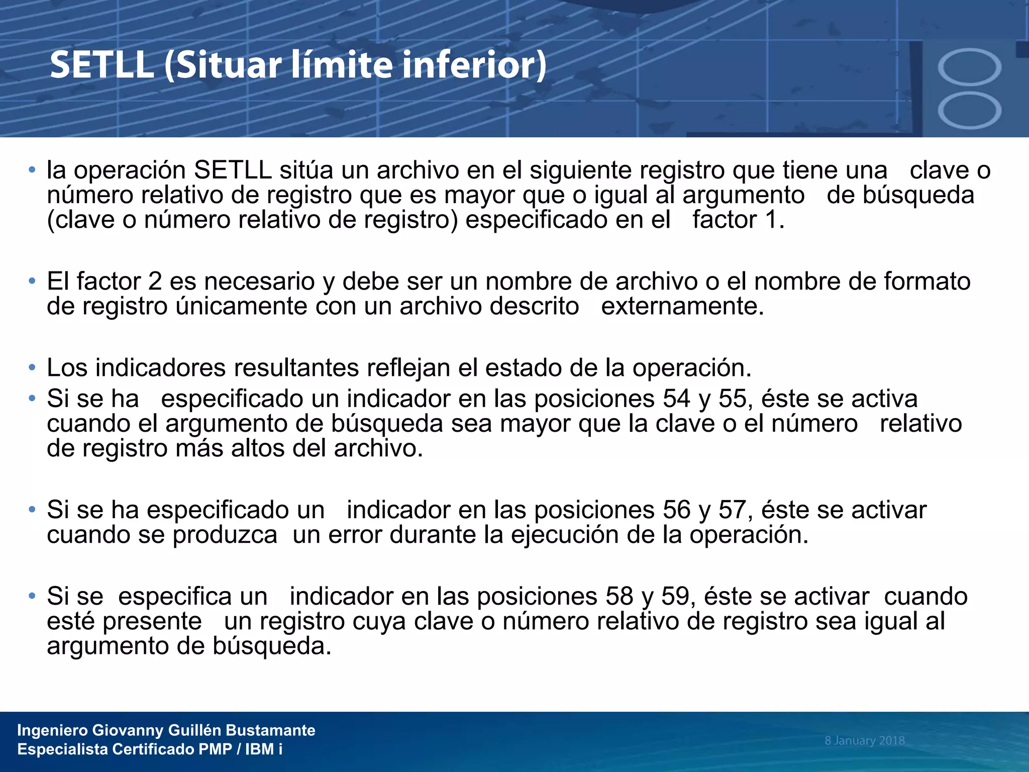 Ingeniero Giovanny Guillén Bustamante
Especialista Certificado PMP / IBM i
• la operación SETLL sitúa un archivo en el siguiente registro que tiene una clave o
número relativo de registro que es mayor que o igual al argumento de búsqueda
(clave o número relativo de registro) especificado en el factor 1.
• El factor 2 es necesario y debe ser un nombre de archivo o el nombre de formato
de registro únicamente con un archivo descrito externamente.
• Los indicadores resultantes reflejan el estado de la operación.
• Si se ha especificado un indicador en las posiciones 54 y 55, éste se activa
cuando el argumento de búsqueda sea mayor que la clave o el número relativo
de registro más altos del archivo.
• Si se ha especificado un indicador en las posiciones 56 y 57, éste se activar
cuando se produzca un error durante la ejecución de la operación.
• Si se especifica un indicador en las posiciones 58 y 59, éste se activar cuando
esté presente un registro cuya clave o número relativo de registro sea igual al
argumento de búsqueda.
 
