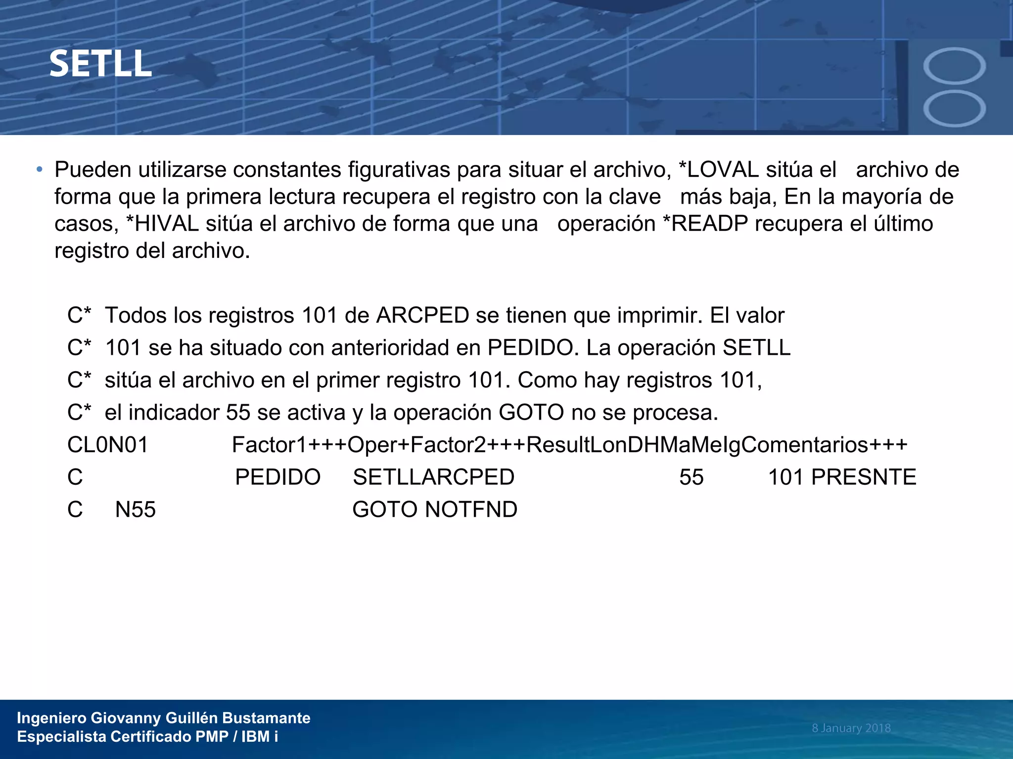 Ingeniero Giovanny Guillén Bustamante
Especialista Certificado PMP / IBM i
• Pueden utilizarse constantes figurativas para situar el archivo, *LOVAL sitúa el archivo de
forma que la primera lectura recupera el registro con la clave más baja, En la mayoría de
casos, *HIVAL sitúa el archivo de forma que una operación *READP recupera el último
registro del archivo.
C* Todos los registros 101 de ARCPED se tienen que imprimir. El valor
C* 101 se ha situado con anterioridad en PEDIDO. La operación SETLL
C* sitúa el archivo en el primer registro 101. Como hay registros 101,
C* el indicador 55 se activa y la operación GOTO no se procesa.
CL0N01 Factor1+++Oper+Factor2+++ResultLonDHMaMeIgComentarios+++
C PEDIDO SETLLARCPED 55 101 PRESNTE
C N55 GOTO NOTFND
 