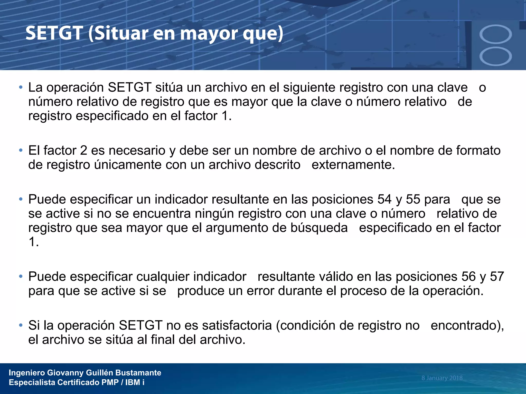 Ingeniero Giovanny Guillén Bustamante
Especialista Certificado PMP / IBM i
• La operación SETGT sitúa un archivo en el siguiente registro con una clave o
número relativo de registro que es mayor que la clave o número relativo de
registro especificado en el factor 1.
• El factor 2 es necesario y debe ser un nombre de archivo o el nombre de formato
de registro únicamente con un archivo descrito externamente.
• Puede especificar un indicador resultante en las posiciones 54 y 55 para que se
se active si no se encuentra ningún registro con una clave o número relativo de
registro que sea mayor que el argumento de búsqueda especificado en el factor
1.
• Puede especificar cualquier indicador resultante válido en las posiciones 56 y 57
para que se active si se produce un error durante el proceso de la operación.
• Si la operación SETGT no es satisfactoria (condición de registro no encontrado),
el archivo se sitúa al final del archivo.
 