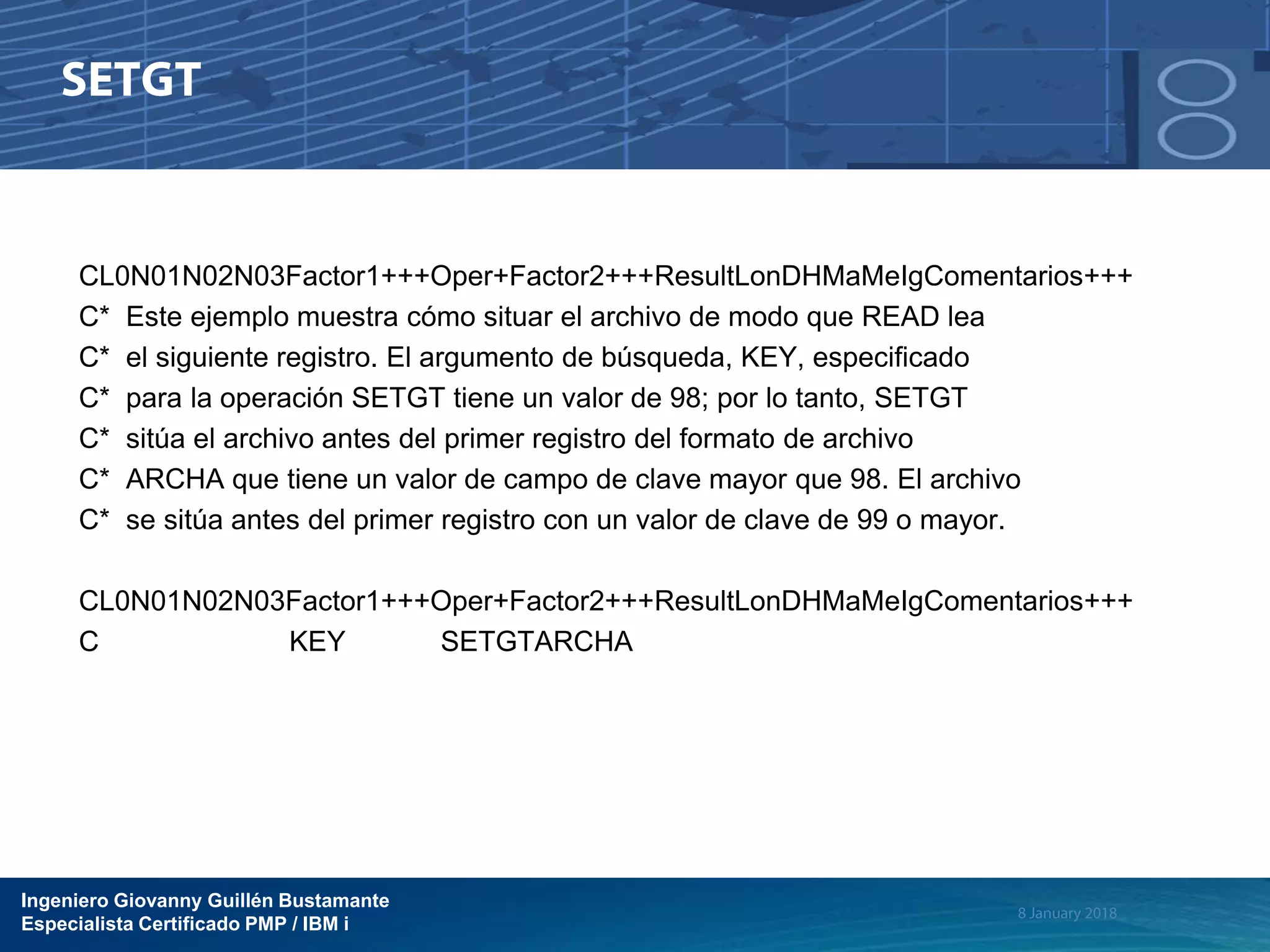 Ingeniero Giovanny Guillén Bustamante
Especialista Certificado PMP / IBM i
CL0N01N02N03Factor1+++Oper+Factor2+++ResultLonDHMaMeIgComentarios+++
C* Este ejemplo muestra cómo situar el archivo de modo que READ lea
C* el siguiente registro. El argumento de búsqueda, KEY, especificado
C* para la operación SETGT tiene un valor de 98; por lo tanto, SETGT
C* sitúa el archivo antes del primer registro del formato de archivo
C* ARCHA que tiene un valor de campo de clave mayor que 98. El archivo
C* se sitúa antes del primer registro con un valor de clave de 99 o mayor.
CL0N01N02N03Factor1+++Oper+Factor2+++ResultLonDHMaMeIgComentarios+++
C KEY SETGTARCHA
 