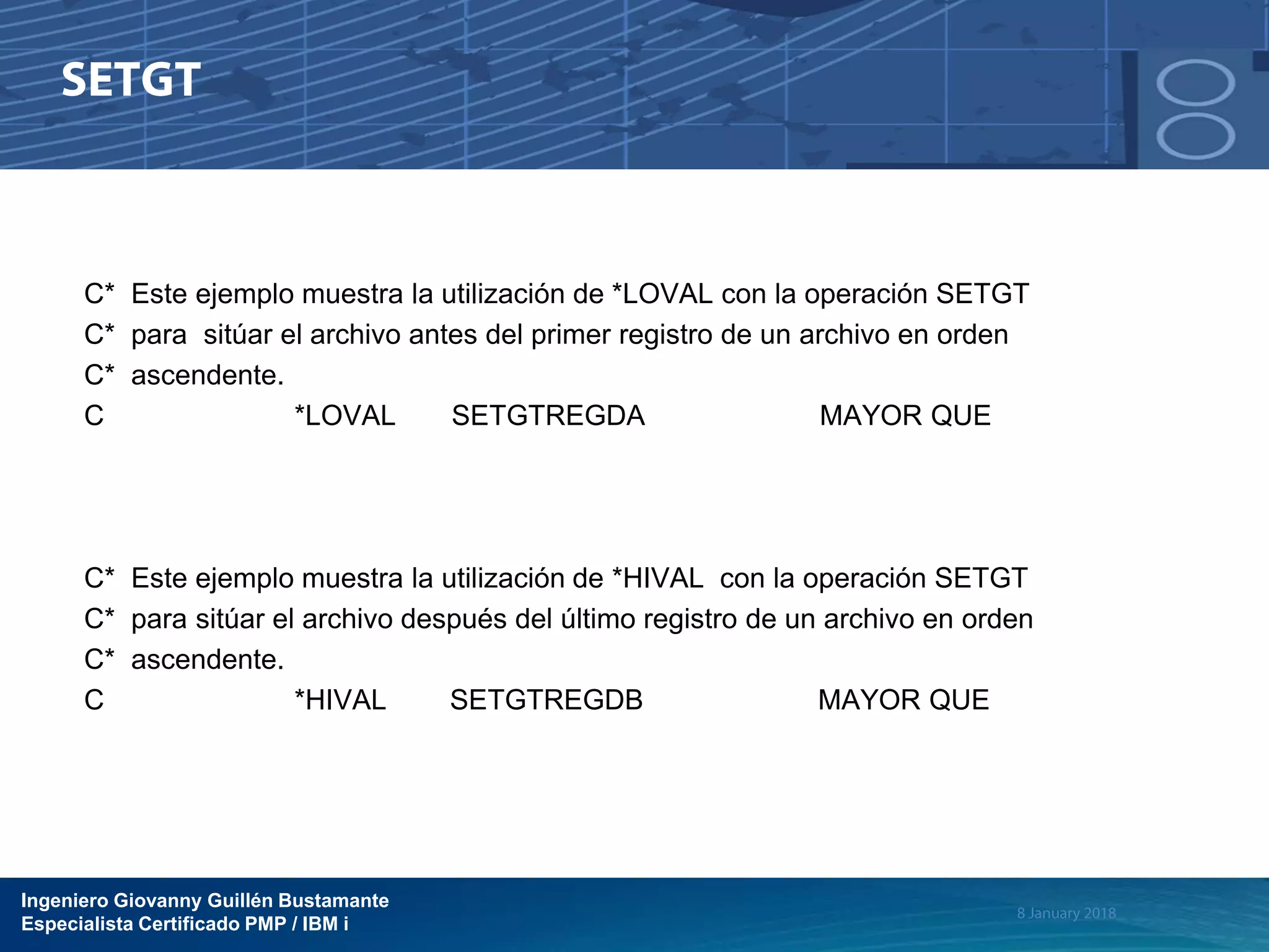 Ingeniero Giovanny Guillén Bustamante
Especialista Certificado PMP / IBM i
C* Este ejemplo muestra la utilización de *LOVAL con la operación SETGT
C* para sitúar el archivo antes del primer registro de un archivo en orden
C* ascendente.
C *LOVAL SETGTREGDA MAYOR QUE
C* Este ejemplo muestra la utilización de *HIVAL con la operación SETGT
C* para sitúar el archivo después del último registro de un archivo en orden
C* ascendente.
C *HIVAL SETGTREGDB MAYOR QUE
 