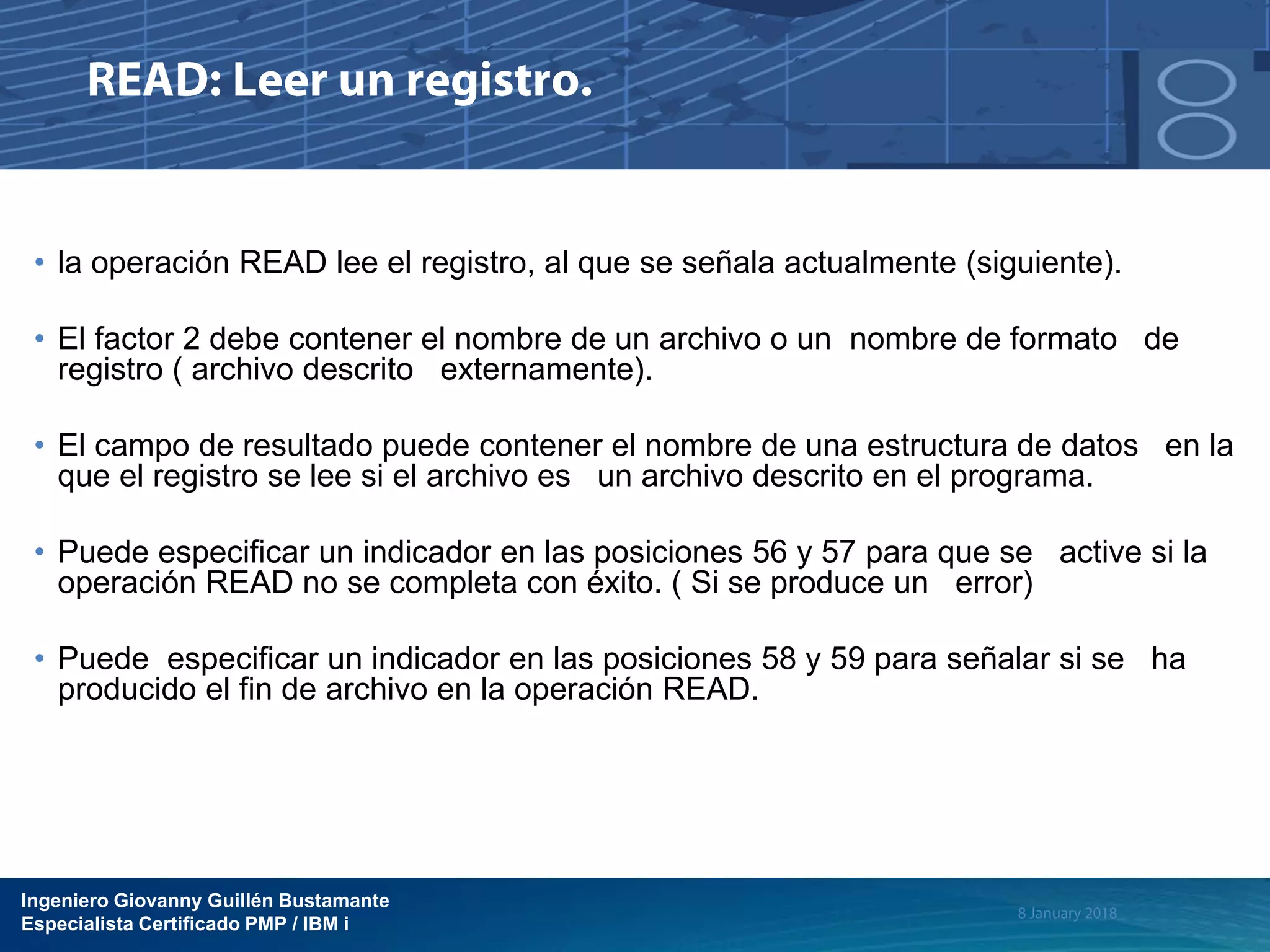 Ingeniero Giovanny Guillén Bustamante
Especialista Certificado PMP / IBM i
• la operación READ lee el registro, al que se señala actualmente (siguiente).
• El factor 2 debe contener el nombre de un archivo o un nombre de formato de
registro ( archivo descrito externamente).
• El campo de resultado puede contener el nombre de una estructura de datos en la
que el registro se lee si el archivo es un archivo descrito en el programa.
• Puede especificar un indicador en las posiciones 56 y 57 para que se active si la
operación READ no se completa con éxito. ( Si se produce un error)
• Puede especificar un indicador en las posiciones 58 y 59 para señalar si se ha
producido el fin de archivo en la operación READ.
 