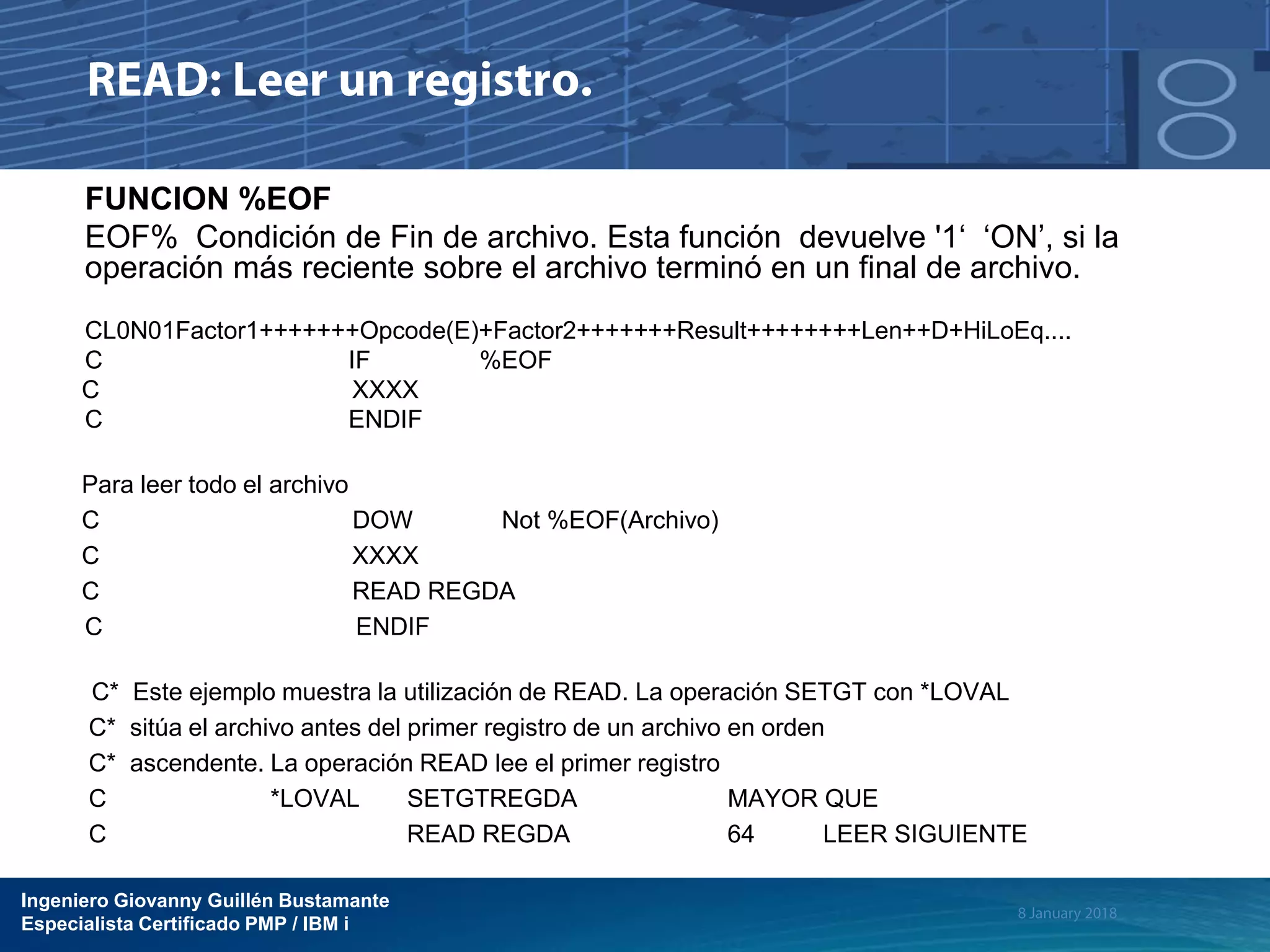 Ingeniero Giovanny Guillén Bustamante
Especialista Certificado PMP / IBM i
FUNCION %EOF
EOF% Condición de Fin de archivo. Esta función devuelve '1‘ ‘ON’, si la
operación más reciente sobre el archivo terminó en un final de archivo.
CL0N01Factor1+++++++Opcode(E)+Factor2+++++++Result++++++++Len++D+HiLoEq....
C IF %EOF
C XXXX
C ENDIF
Para leer todo el archivo
C DOW Not %EOF(Archivo)
C XXXX
C READ REGDA
C ENDIF
C* Este ejemplo muestra la utilización de READ. La operación SETGT con *LOVAL
C* sitúa el archivo antes del primer registro de un archivo en orden
C* ascendente. La operación READ lee el primer registro
C *LOVAL SETGTREGDA MAYOR QUE
C READ REGDA 64 LEER SIGUIENTE
 