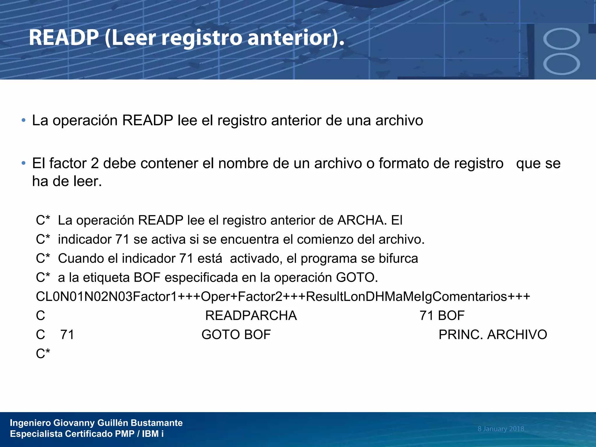 Ingeniero Giovanny Guillén Bustamante
Especialista Certificado PMP / IBM i
• La operación READP lee el registro anterior de una archivo
• El factor 2 debe contener el nombre de un archivo o formato de registro que se
ha de leer.
C* La operación READP lee el registro anterior de ARCHA. El
C* indicador 71 se activa si se encuentra el comienzo del archivo.
C* Cuando el indicador 71 está activado, el programa se bifurca
C* a la etiqueta BOF especificada en la operación GOTO.
CL0N01N02N03Factor1+++Oper+Factor2+++ResultLonDHMaMeIgComentarios+++
C READPARCHA 71 BOF
C 71 GOTO BOF PRINC. ARCHIVO
C*
 