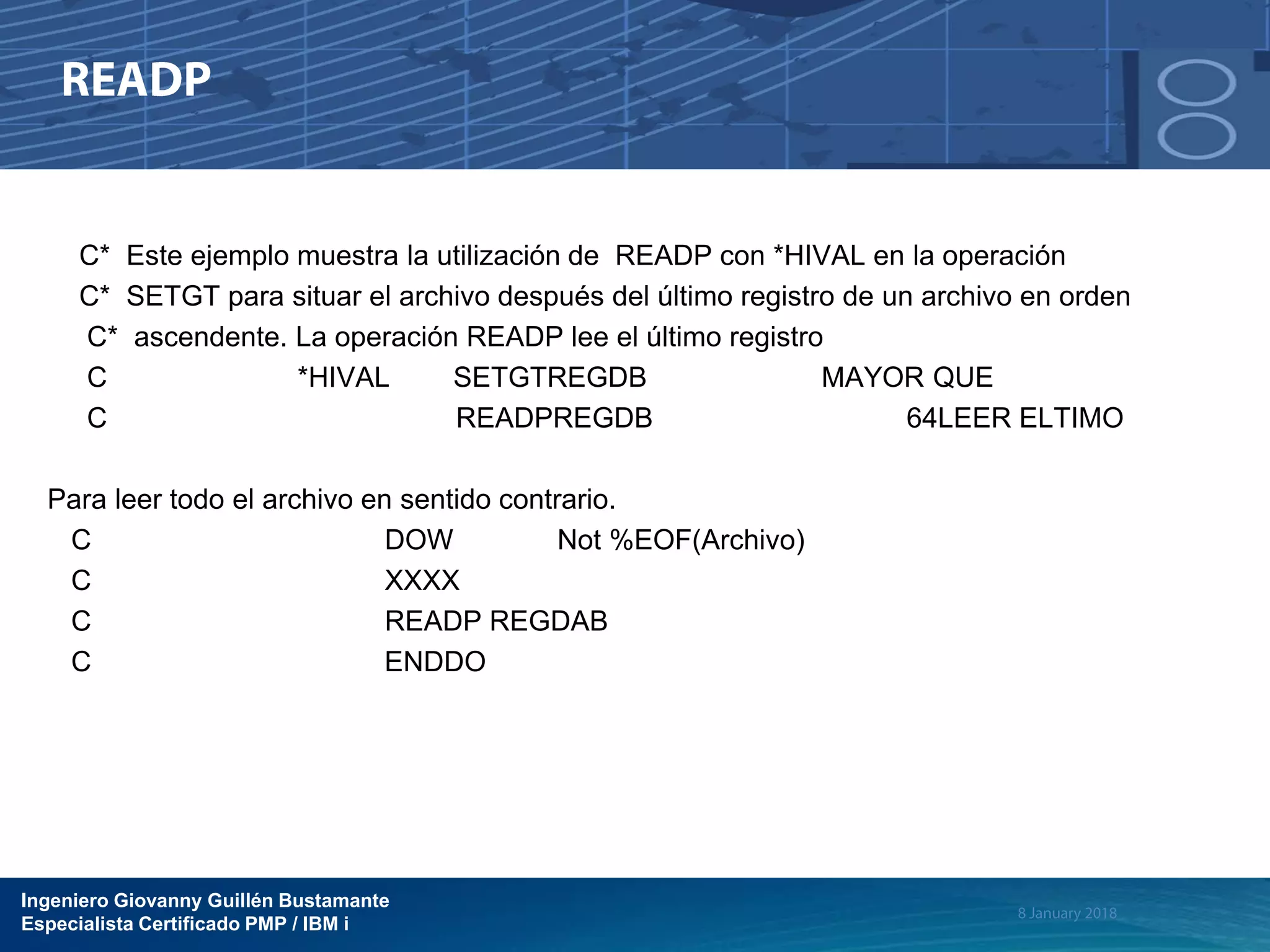 Ingeniero Giovanny Guillén Bustamante
Especialista Certificado PMP / IBM i
C* Este ejemplo muestra la utilización de READP con *HIVAL en la operación
C* SETGT para situar el archivo después del último registro de un archivo en orden
C* ascendente. La operación READP lee el último registro
C *HIVAL SETGTREGDB MAYOR QUE
C READPREGDB 64LEER ELTIMO
Para leer todo el archivo en sentido contrario.
C DOW Not %EOF(Archivo)
C XXXX
C READP REGDAB
C ENDDO
 