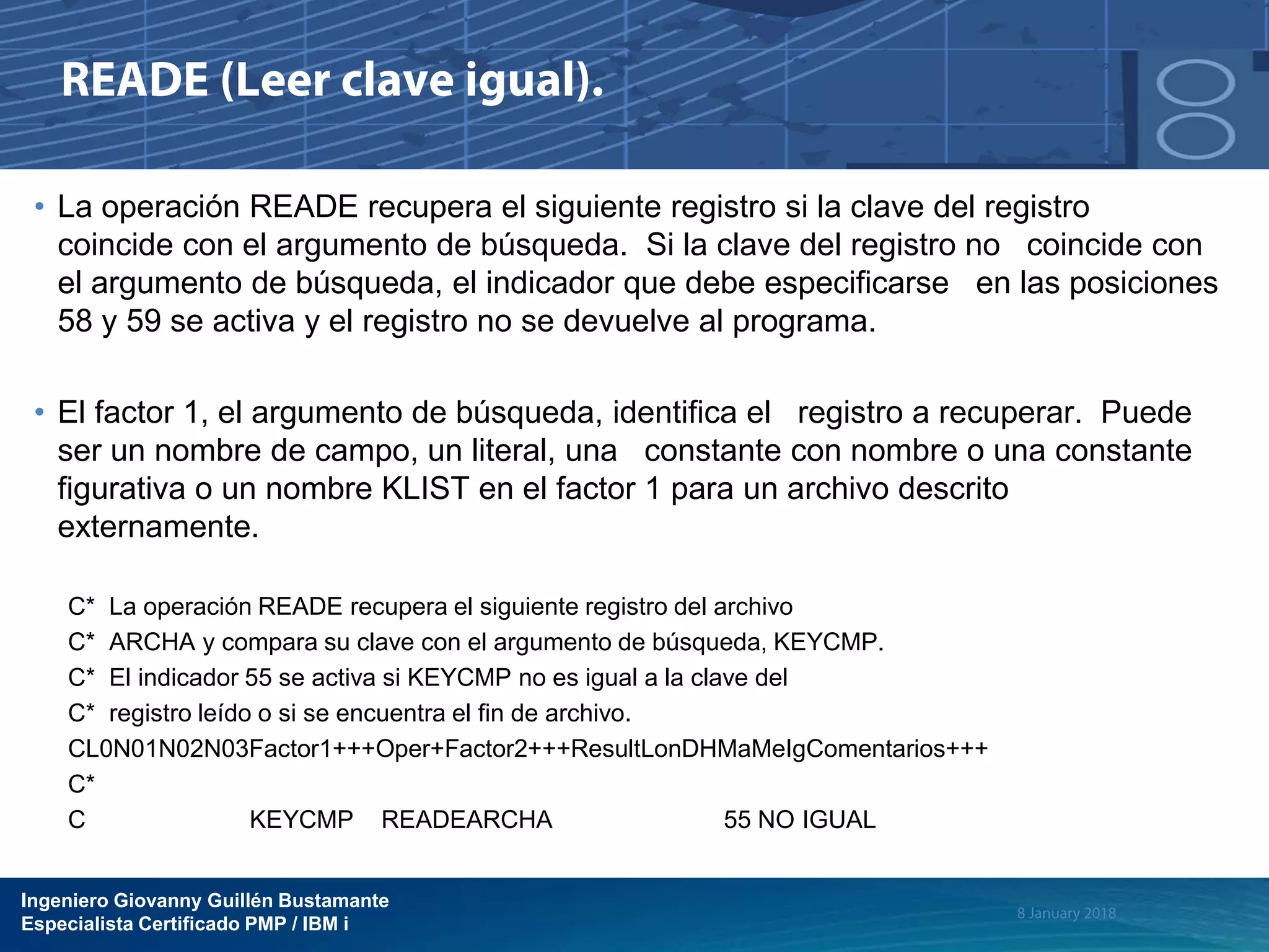 Ingeniero Giovanny Guillén Bustamante
Especialista Certificado PMP / IBM i
• La operación READE recupera el siguiente registro si la clave del registro
coincide con el argumento de búsqueda. Si la clave del registro no coincide con
el argumento de búsqueda, el indicador que debe especificarse en las posiciones
58 y 59 se activa y el registro no se devuelve al programa.
• El factor 1, el argumento de búsqueda, identifica el registro a recuperar. Puede
ser un nombre de campo, un literal, una constante con nombre o una constante
figurativa o un nombre KLIST en el factor 1 para un archivo descrito
externamente.
C* La operación READE recupera el siguiente registro del archivo
C* ARCHA y compara su clave con el argumento de búsqueda, KEYCMP.
C* El indicador 55 se activa si KEYCMP no es igual a la clave del
C* registro leído o si se encuentra el fin de archivo.
CL0N01N02N03Factor1+++Oper+Factor2+++ResultLonDHMaMeIgComentarios+++
C*
C KEYCMP READEARCHA 55 NO IGUAL
 