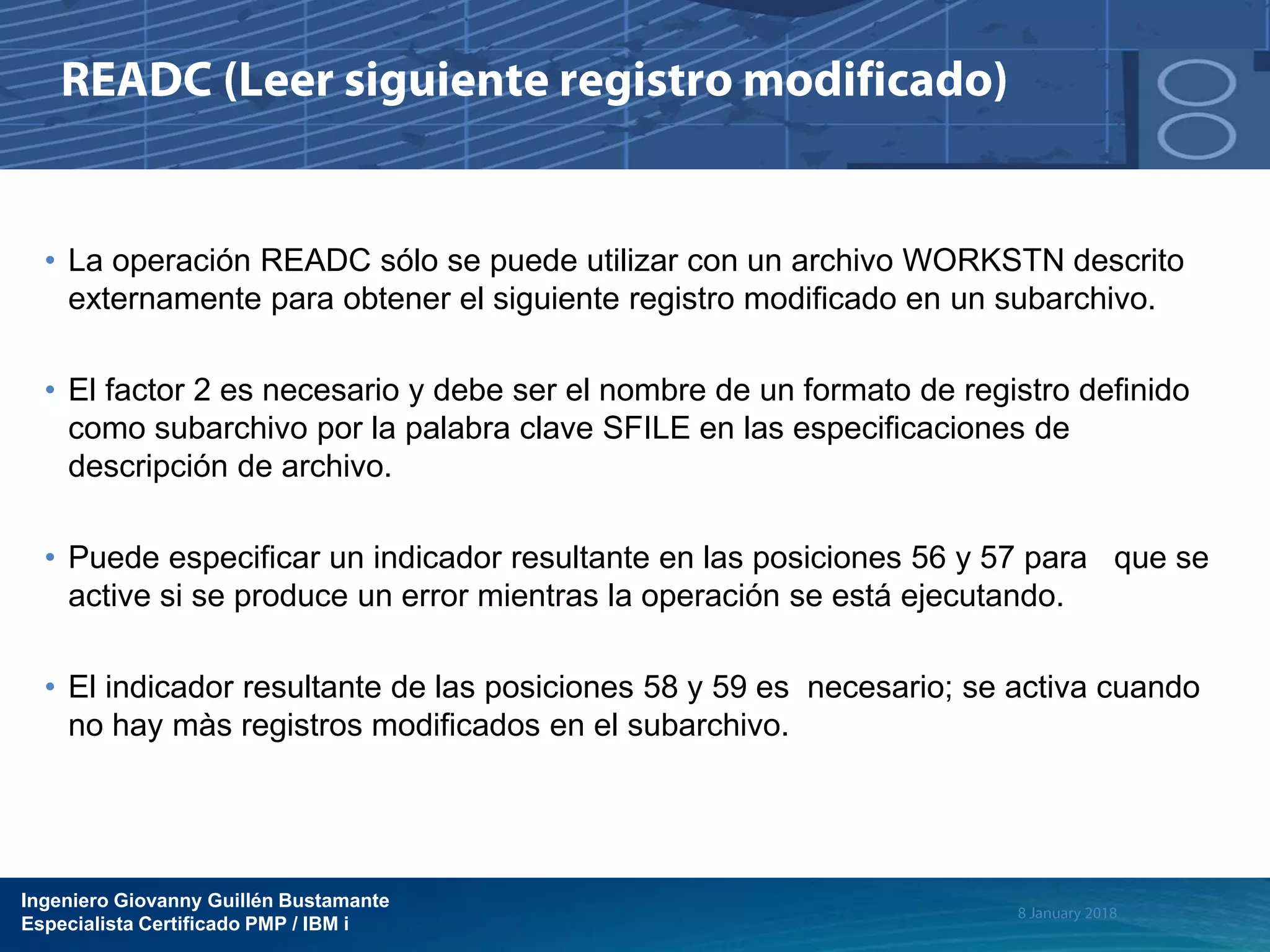 Ingeniero Giovanny Guillén Bustamante
Especialista Certificado PMP / IBM i
• La operación READC sólo se puede utilizar con un archivo WORKSTN descrito
externamente para obtener el siguiente registro modificado en un subarchivo.
• El factor 2 es necesario y debe ser el nombre de un formato de registro definido
como subarchivo por la palabra clave SFILE en las especificaciones de
descripción de archivo.
• Puede especificar un indicador resultante en las posiciones 56 y 57 para que se
active si se produce un error mientras la operación se está ejecutando.
• El indicador resultante de las posiciones 58 y 59 es necesario; se activa cuando
no hay màs registros modificados en el subarchivo.
 