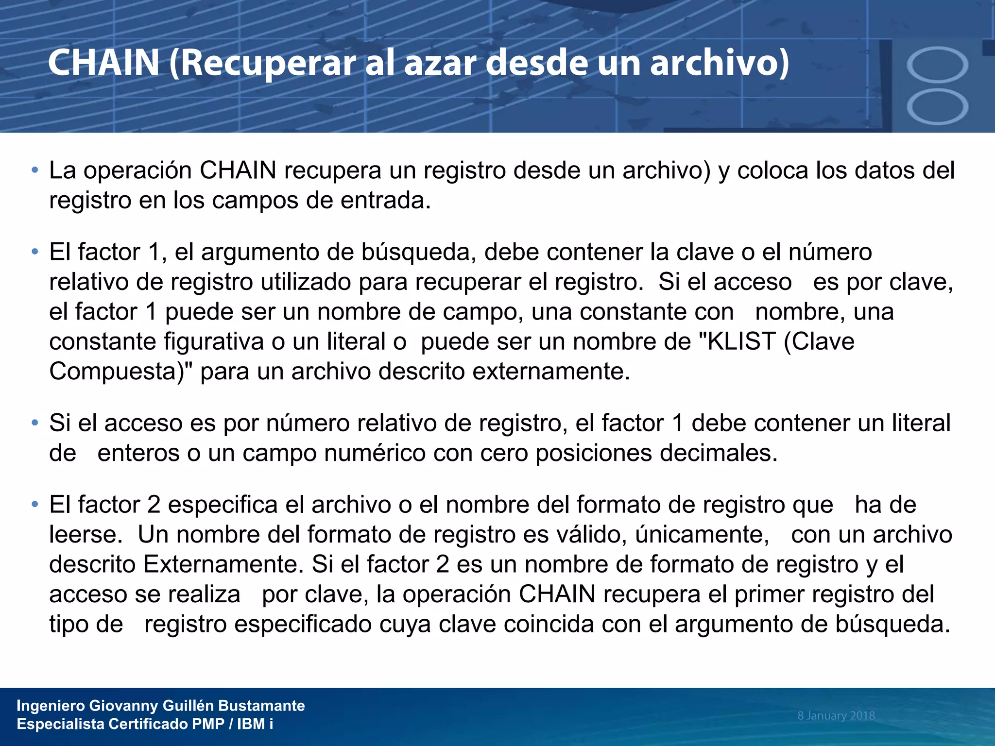 Ingeniero Giovanny Guillén Bustamante
Especialista Certificado PMP / IBM i
• La operación CHAIN recupera un registro desde un archivo) y coloca los datos del
registro en los campos de entrada.
• El factor 1, el argumento de búsqueda, debe contener la clave o el número
relativo de registro utilizado para recuperar el registro. Si el acceso es por clave,
el factor 1 puede ser un nombre de campo, una constante con nombre, una
constante figurativa o un literal o puede ser un nombre de "KLIST (Clave
Compuesta)" para un archivo descrito externamente.
• Si el acceso es por número relativo de registro, el factor 1 debe contener un literal
de enteros o un campo numérico con cero posiciones decimales.
• El factor 2 especifica el archivo o el nombre del formato de registro que ha de
leerse. Un nombre del formato de registro es válido, únicamente, con un archivo
descrito Externamente. Si el factor 2 es un nombre de formato de registro y el
acceso se realiza por clave, la operación CHAIN recupera el primer registro del
tipo de registro especificado cuya clave coincida con el argumento de búsqueda.
 