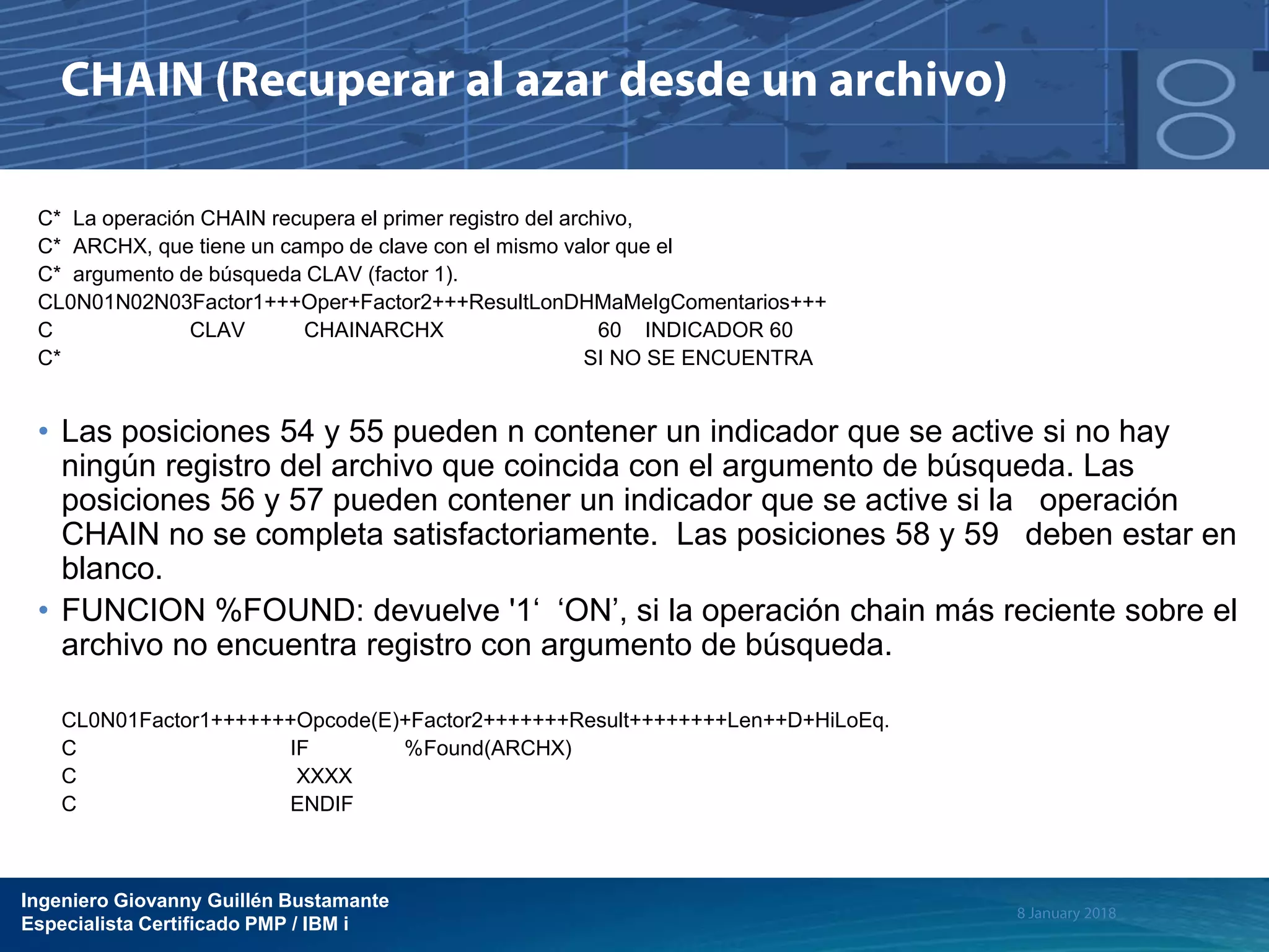 Ingeniero Giovanny Guillén Bustamante
Especialista Certificado PMP / IBM i
C* La operación CHAIN recupera el primer registro del archivo,
C* ARCHX, que tiene un campo de clave con el mismo valor que el
C* argumento de búsqueda CLAV (factor 1).
CL0N01N02N03Factor1+++Oper+Factor2+++ResultLonDHMaMeIgComentarios+++
C CLAV CHAINARCHX 60 INDICADOR 60
C* SI NO SE ENCUENTRA
• Las posiciones 54 y 55 pueden n contener un indicador que se active si no hay
ningún registro del archivo que coincida con el argumento de búsqueda. Las
posiciones 56 y 57 pueden contener un indicador que se active si la operación
CHAIN no se completa satisfactoriamente. Las posiciones 58 y 59 deben estar en
blanco.
• FUNCION %FOUND: devuelve '1‘ ‘ON’, si la operación chain más reciente sobre el
archivo no encuentra registro con argumento de búsqueda.
CL0N01Factor1+++++++Opcode(E)+Factor2+++++++Result++++++++Len++D+HiLoEq.
C IF %Found(ARCHX)
C XXXX
C ENDIF
 