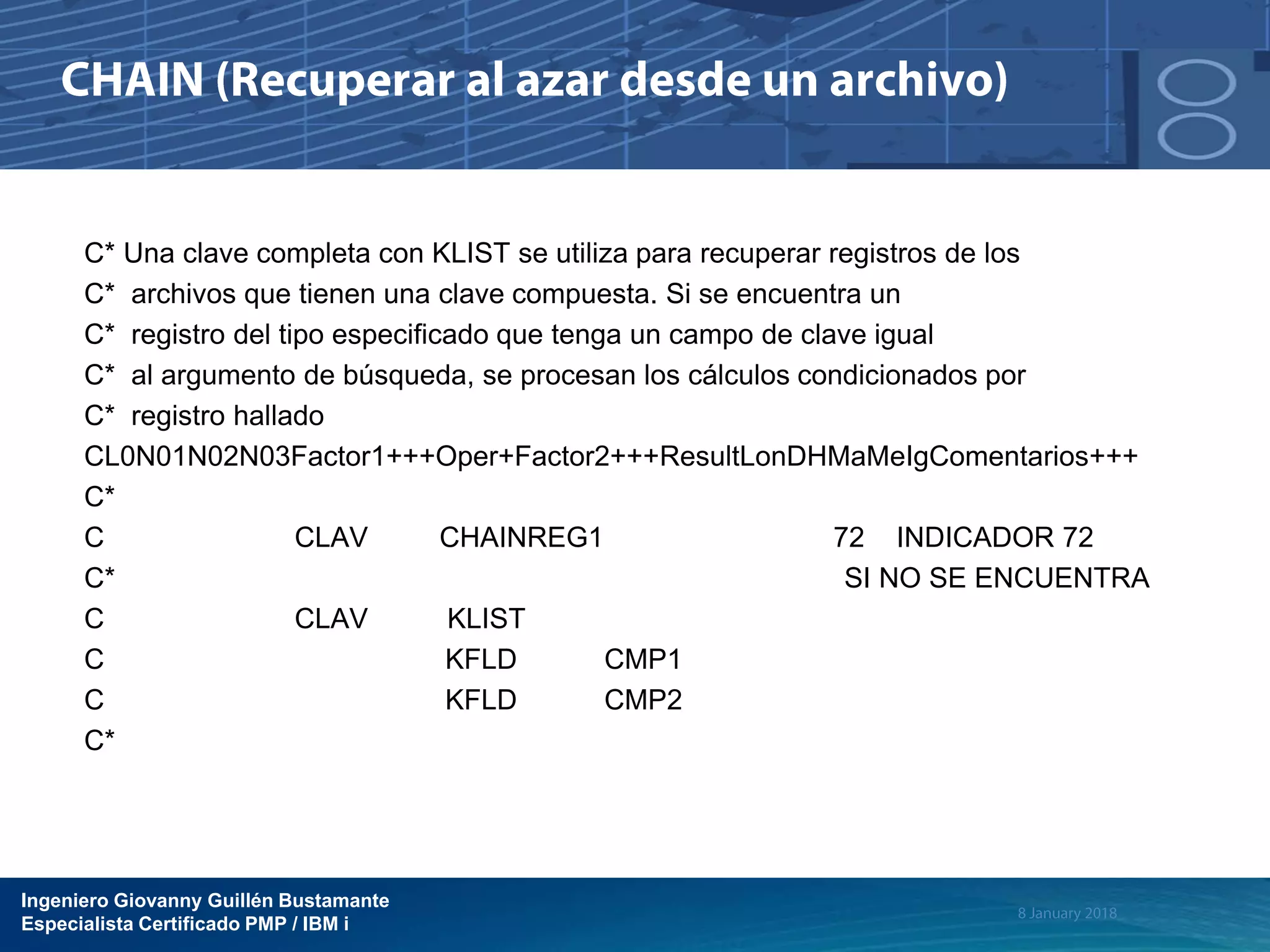 Ingeniero Giovanny Guillén Bustamante
Especialista Certificado PMP / IBM i
C* Una clave completa con KLIST se utiliza para recuperar registros de los
C* archivos que tienen una clave compuesta. Si se encuentra un
C* registro del tipo especificado que tenga un campo de clave igual
C* al argumento de búsqueda, se procesan los cálculos condicionados por
C* registro hallado
CL0N01N02N03Factor1+++Oper+Factor2+++ResultLonDHMaMeIgComentarios+++
C*
C CLAV CHAINREG1 72 INDICADOR 72
C* SI NO SE ENCUENTRA
C CLAV KLIST
C KFLD CMP1
C KFLD CMP2
C*
 