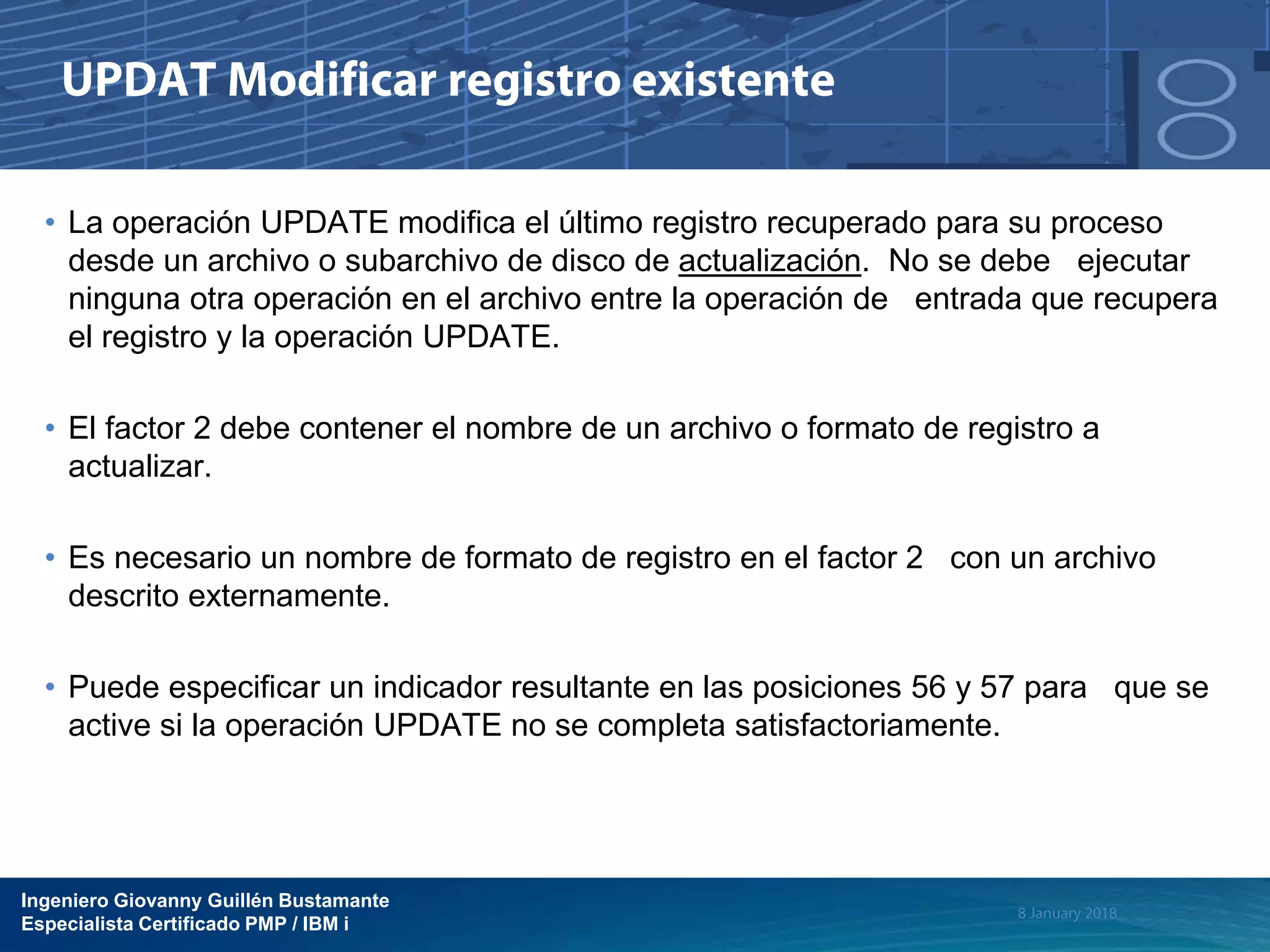 Ingeniero Giovanny Guillén Bustamante
Especialista Certificado PMP / IBM i
• La operación UPDATE modifica el último registro recuperado para su proceso
desde un archivo o subarchivo de disco de actualización. No se debe ejecutar
ninguna otra operación en el archivo entre la operación de entrada que recupera
el registro y la operación UPDATE.
• El factor 2 debe contener el nombre de un archivo o formato de registro a
actualizar.
• Es necesario un nombre de formato de registro en el factor 2 con un archivo
descrito externamente.
• Puede especificar un indicador resultante en las posiciones 56 y 57 para que se
active si la operación UPDATE no se completa satisfactoriamente.
 