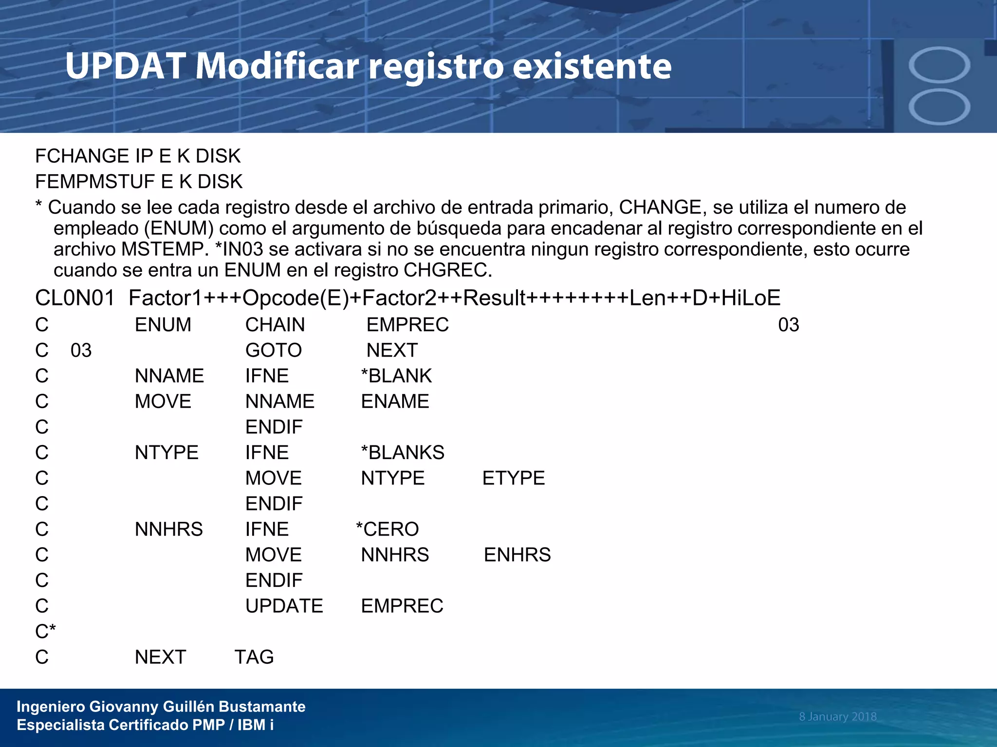 Ingeniero Giovanny Guillén Bustamante
Especialista Certificado PMP / IBM i
FCHANGE IP E K DISK
FEMPMSTUF E K DISK
* Cuando se lee cada registro desde el archivo de entrada primario, CHANGE, se utiliza el numero de
empleado (ENUM) como el argumento de búsqueda para encadenar al registro correspondiente en el
archivo MSTEMP. *IN03 se activara si no se encuentra ningun registro correspondiente, esto ocurre
cuando se entra un ENUM en el registro CHGREC.
CL0N01 Factor1+++Opcode(E)+Factor2++Result++++++++Len++D+HiLoE
C ENUM CHAIN EMPREC 03
C 03 GOTO NEXT
C NNAME IFNE *BLANK
C MOVE NNAME ENAME
C ENDIF
C NTYPE IFNE *BLANKS
C MOVE NTYPE ETYPE
C ENDIF
C NNHRS IFNE *CERO
C MOVE NNHRS ENHRS
C ENDIF
C UPDATE EMPREC
C*
C NEXT TAG
 