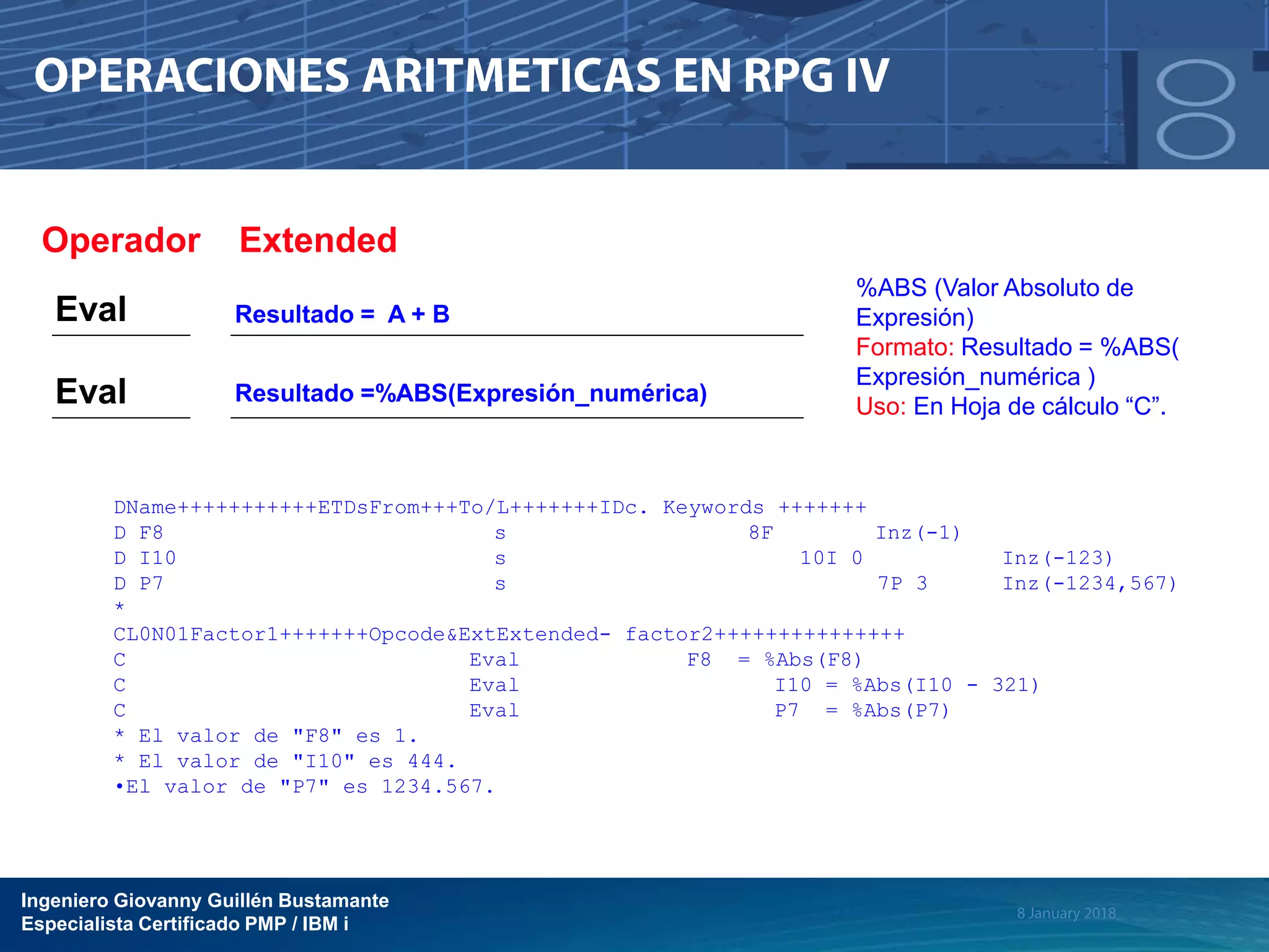 Ingeniero Giovanny Guillén Bustamante
Especialista Certificado PMP / IBM i
DName+++++++++++ETDsFrom+++To/L+++++++IDc. Keywords +++++++
D F8 s 8F Inz(-1)
D I10 s 10I 0 Inz(-123)
D P7 s 7P 3 Inz(-1234,567)
*
CL0N01Factor1+++++++Opcode&ExtExtended- factor2+++++++++++++++
C Eval F8 = %Abs(F8)
C Eval I10 = %Abs(I10 - 321)
C Eval P7 = %Abs(P7)
* El valor de "F8" es 1.
* El valor de "I10" es 444.
•El valor de "P7" es 1234.567.
Operador Extended
Eval Resultado =%ABS(Expresión_numérica)
Eval Resultado = A + B
%ABS (Valor Absoluto de
Expresión)
Formato: Resultado = %ABS(
Expresión_numérica )
Uso: En Hoja de cálculo “C”.
 
