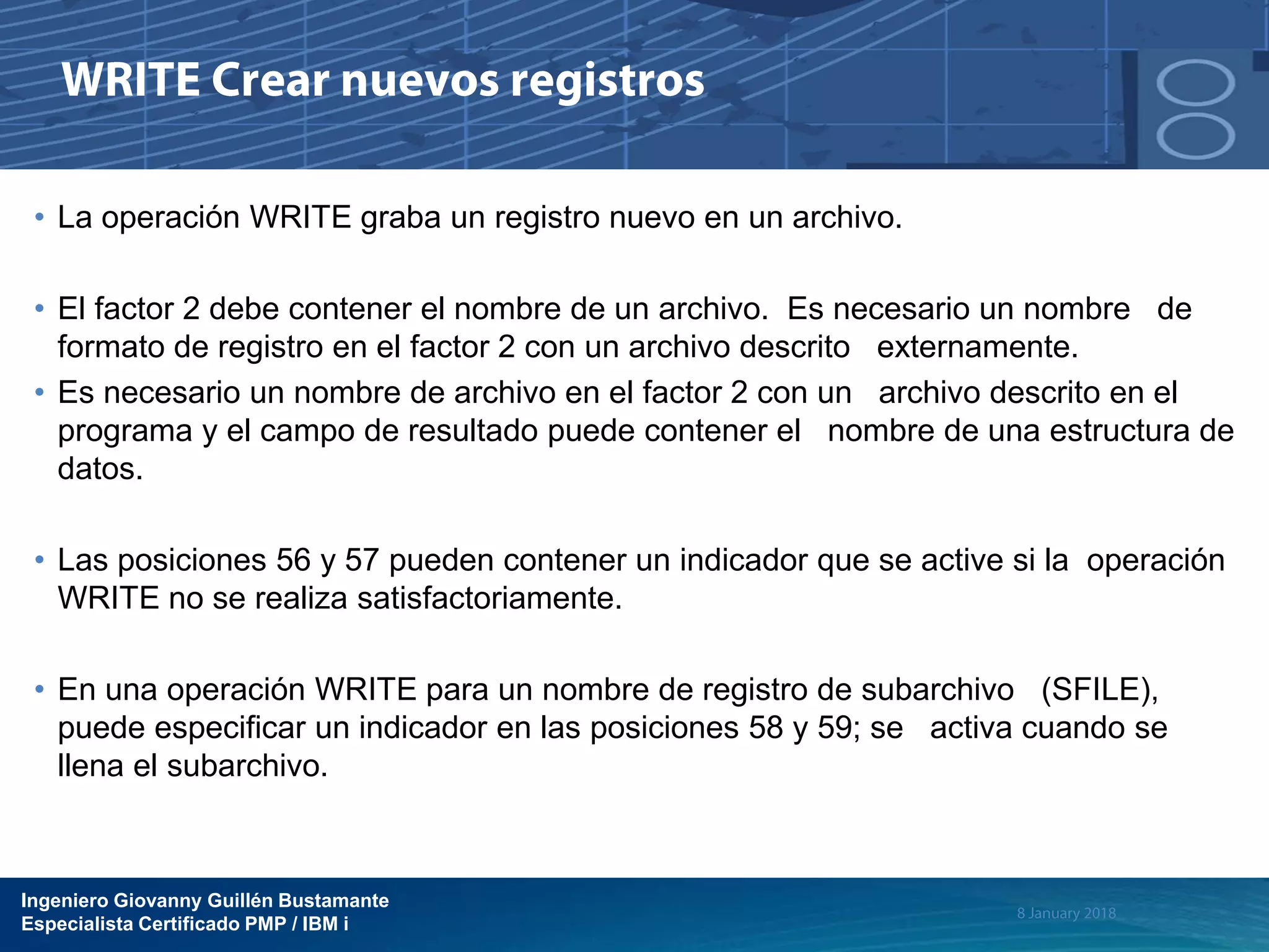 Ingeniero Giovanny Guillén Bustamante
Especialista Certificado PMP / IBM i
• La operación WRITE graba un registro nuevo en un archivo.
• El factor 2 debe contener el nombre de un archivo. Es necesario un nombre de
formato de registro en el factor 2 con un archivo descrito externamente.
• Es necesario un nombre de archivo en el factor 2 con un archivo descrito en el
programa y el campo de resultado puede contener el nombre de una estructura de
datos.
• Las posiciones 56 y 57 pueden contener un indicador que se active si la operación
WRITE no se realiza satisfactoriamente.
• En una operación WRITE para un nombre de registro de subarchivo (SFILE),
puede especificar un indicador en las posiciones 58 y 59; se activa cuando se
llena el subarchivo.
 
