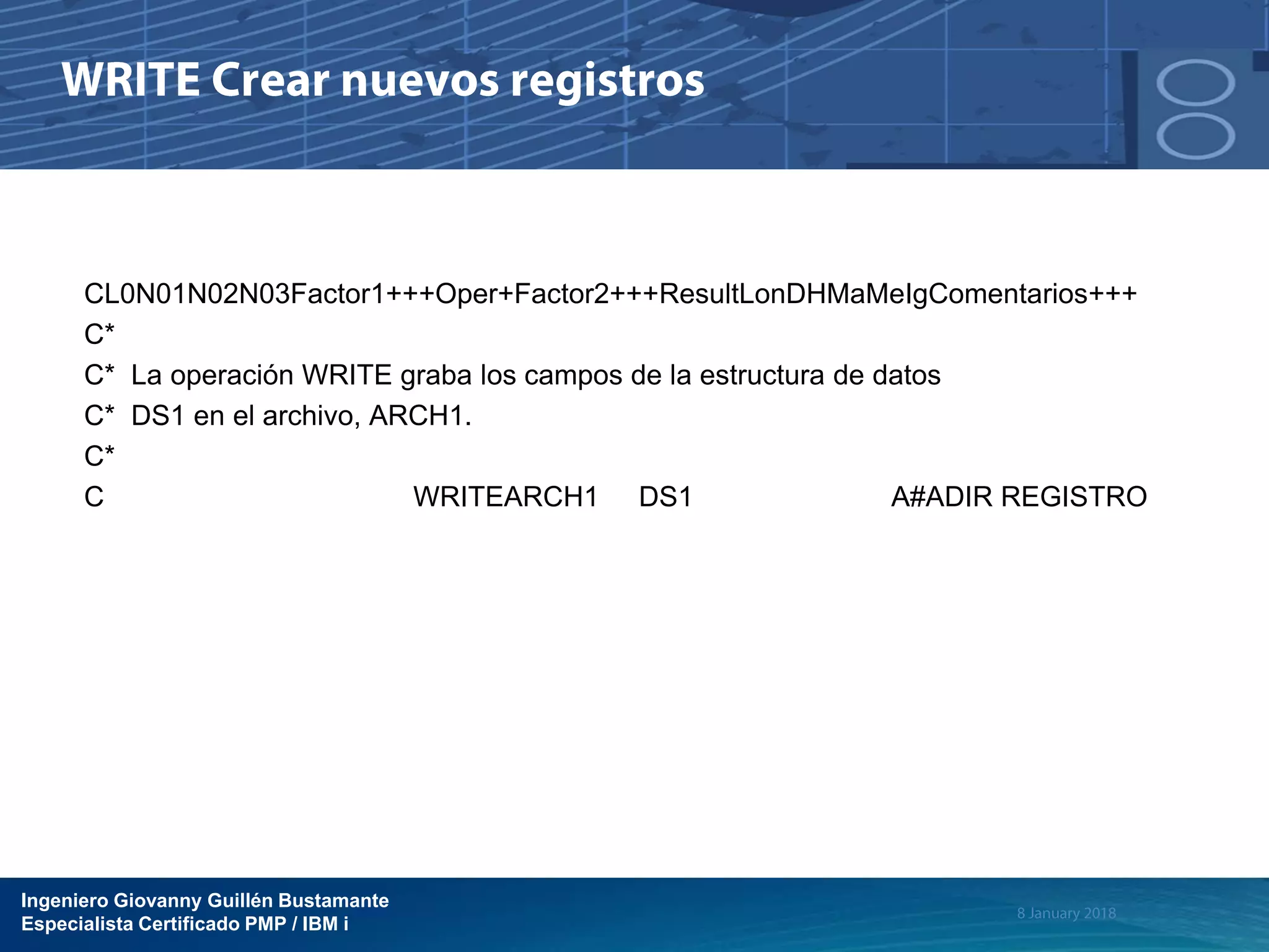 Ingeniero Giovanny Guillén Bustamante
Especialista Certificado PMP / IBM i
CL0N01N02N03Factor1+++Oper+Factor2+++ResultLonDHMaMeIgComentarios+++
C*
C* La operación WRITE graba los campos de la estructura de datos
C* DS1 en el archivo, ARCH1.
C*
C WRITEARCH1 DS1 A#ADIR REGISTRO
 