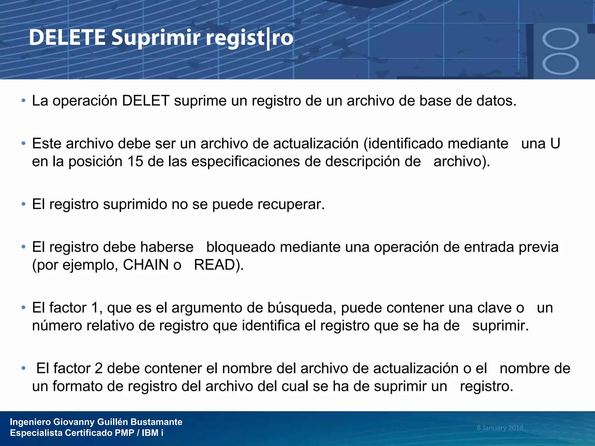 Ingeniero Giovanny Guillén Bustamante
Especialista Certificado PMP / IBM i
• La operación DELET suprime un registro de un archivo de base de datos.
• Este archivo debe ser un archivo de actualización (identificado mediante una U
en la posición 15 de las especificaciones de descripción de archivo).
• El registro suprimido no se puede recuperar.
• El registro debe haberse bloqueado mediante una operación de entrada previa
(por ejemplo, CHAIN o READ).
• El factor 1, que es el argumento de búsqueda, puede contener una clave o un
número relativo de registro que identifica el registro que se ha de suprimir.
• El factor 2 debe contener el nombre del archivo de actualización o el nombre de
un formato de registro del archivo del cual se ha de suprimir un registro.
 