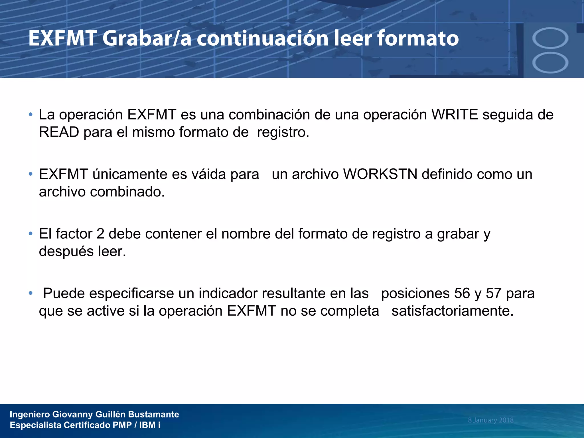 Ingeniero Giovanny Guillén Bustamante
Especialista Certificado PMP / IBM i
• La operación EXFMT es una combinación de una operación WRITE seguida de
READ para el mismo formato de registro.
• EXFMT únicamente es váida para un archivo WORKSTN definido como un
archivo combinado.
• El factor 2 debe contener el nombre del formato de registro a grabar y
después leer.
• Puede especificarse un indicador resultante en las posiciones 56 y 57 para
que se active si la operación EXFMT no se completa satisfactoriamente.
 