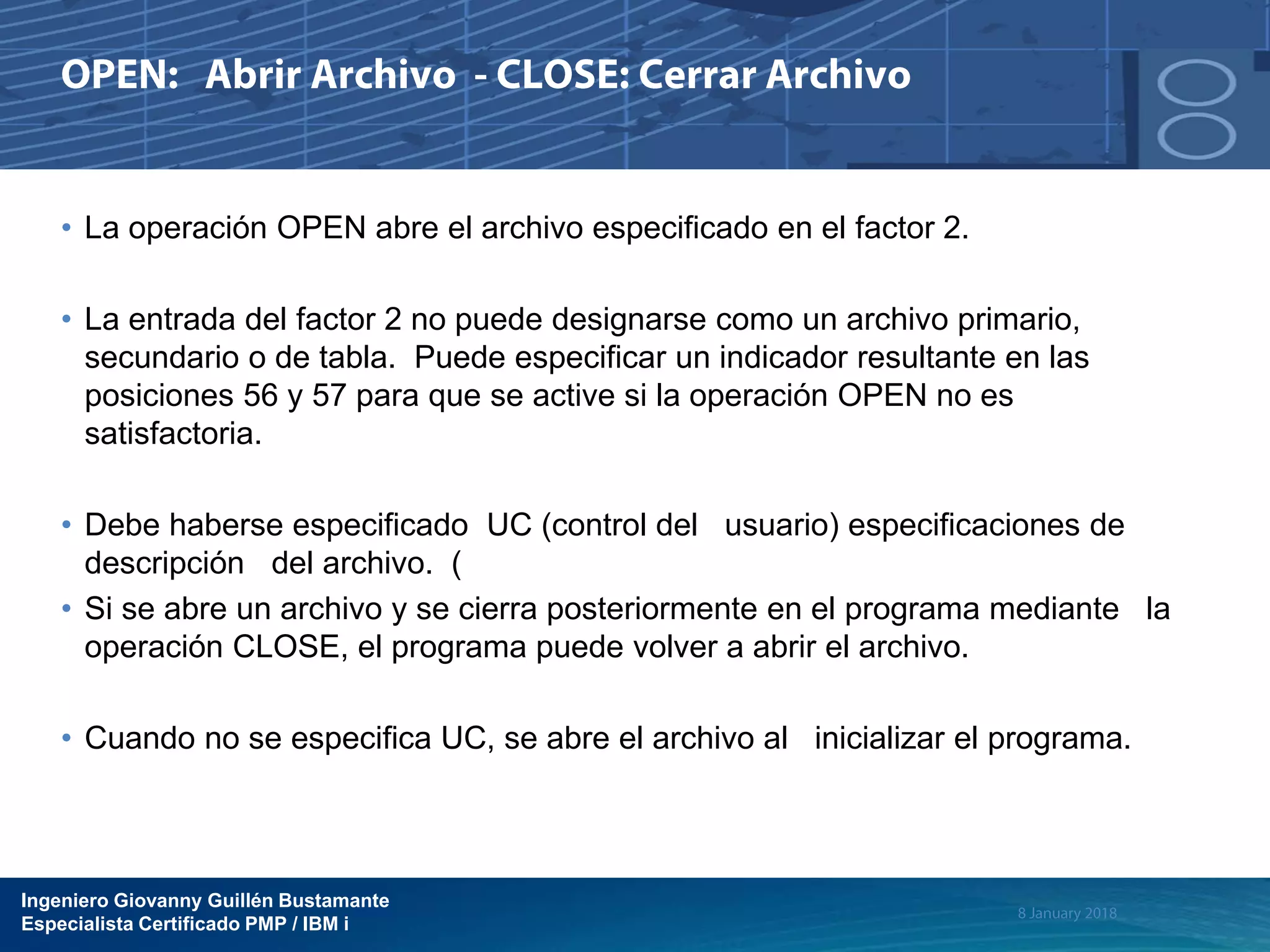 Ingeniero Giovanny Guillén Bustamante
Especialista Certificado PMP / IBM i
• La operación OPEN abre el archivo especificado en el factor 2.
• La entrada del factor 2 no puede designarse como un archivo primario,
secundario o de tabla. Puede especificar un indicador resultante en las
posiciones 56 y 57 para que se active si la operación OPEN no es
satisfactoria.
• Debe haberse especificado UC (control del usuario) especificaciones de
descripción del archivo. (
• Si se abre un archivo y se cierra posteriormente en el programa mediante la
operación CLOSE, el programa puede volver a abrir el archivo.
• Cuando no se especifica UC, se abre el archivo al inicializar el programa.
 