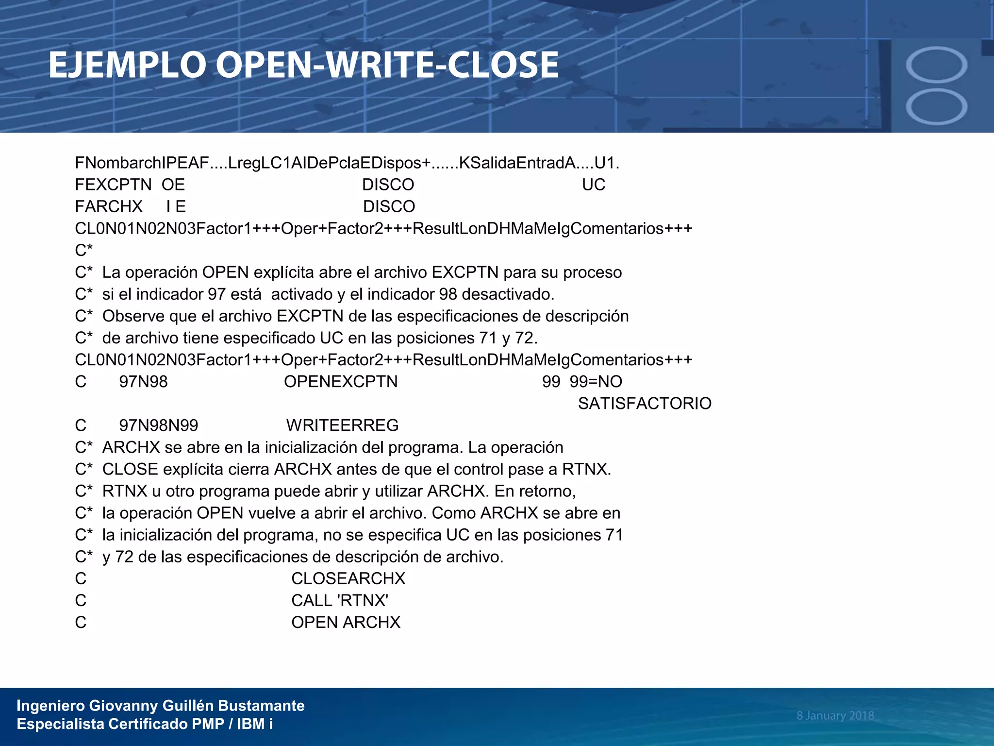 Ingeniero Giovanny Guillén Bustamante
Especialista Certificado PMP / IBM i
FNombarchIPEAF....LregLC1AIDePclaEDispos+......KSalidaEntradA....U1.
FEXCPTN OE DISCO UC
FARCHX I E DISCO
CL0N01N02N03Factor1+++Oper+Factor2+++ResultLonDHMaMeIgComentarios+++
C*
C* La operación OPEN explícita abre el archivo EXCPTN para su proceso
C* si el indicador 97 está activado y el indicador 98 desactivado.
C* Observe que el archivo EXCPTN de las especificaciones de descripción
C* de archivo tiene especificado UC en las posiciones 71 y 72.
CL0N01N02N03Factor1+++Oper+Factor2+++ResultLonDHMaMeIgComentarios+++
C 97N98 OPENEXCPTN 99 99=NO
SATISFACTORIO
C 97N98N99 WRITEERREG
C* ARCHX se abre en la inicialización del programa. La operación
C* CLOSE explícita cierra ARCHX antes de que el control pase a RTNX.
C* RTNX u otro programa puede abrir y utilizar ARCHX. En retorno,
C* la operación OPEN vuelve a abrir el archivo. Como ARCHX se abre en
C* la inicialización del programa, no se especifica UC en las posiciones 71
C* y 72 de las especificaciones de descripción de archivo.
C CLOSEARCHX
C CALL 'RTNX'
C OPEN ARCHX
 