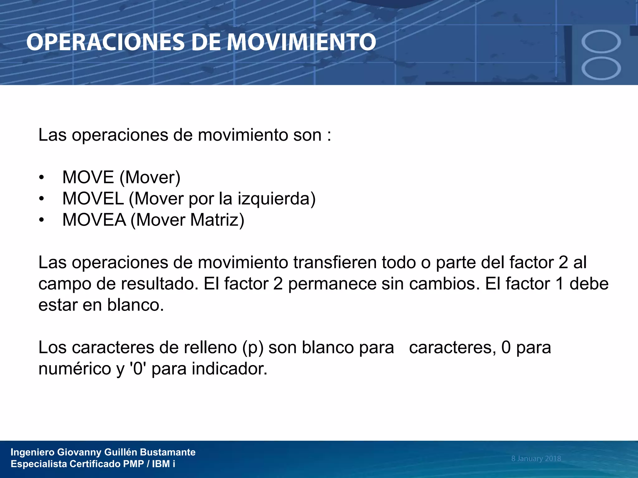 Ingeniero Giovanny Guillén Bustamante
Especialista Certificado PMP / IBM i
Las operaciones de movimiento son :
• MOVE (Mover)
• MOVEL (Mover por la izquierda)
• MOVEA (Mover Matriz)
Las operaciones de movimiento transfieren todo o parte del factor 2 al
campo de resultado. El factor 2 permanece sin cambios. El factor 1 debe
estar en blanco.
Los caracteres de relleno (p) son blanco para caracteres, 0 para
numérico y '0' para indicador.
 