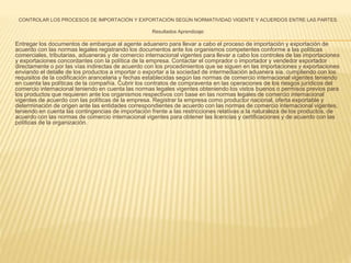 CONTROLAR LOS PROCESOS DE IMPORTACIÓN Y EXPORTACIÓN SEGÚN NORMATIVIDAD VIGENTE Y ACUERDOS ENTRE LAS PARTES. 
Resultados Aprendizaje: 
Entregar los documentos de embarque al agente aduanero para llevar a cabo el proceso de importación y exportación de 
acuerdo con las normas legales registrando los documentos ante los organismos competentes conforme a las políticas 
comerciales, tributarias, aduaneras y de comercio internacional vigentes para llevar a cabo los controles de las importaciones 
y exportaciones concordantes con la política de la empresa. Contactar el comprador o importador y vendedor exportador 
directamente o por las vías indirectas de acuerdo con los procedimientos que se siguen en las importaciones y exportaciones 
enviando el detalle de los productos a importar o exportar a la sociedad de intermediación aduanera sia, cumpliendo con los 
requisitos de la codificación arancelaria y fechas establecidas según las normas de comercio internacional vigentes teniendo 
en cuenta las políticas de la compañía. Cubrir los contratos de compraventa en las operaciones de los riesgos jurídicos del 
comercio internacional teniendo en cuenta las normas legales vigentes obteniendo los vistos buenos o permisos previos para 
los productos que requieren ante los organismos respectivos con base en las normas legales de comercio internacional 
vigentes de acuerdo con las políticas de la empresa. Registrar la empresa como productor nacional, oferta exportable y 
determinación de origen ante las entidades correspondientes de acuerdo con las normas de comercio internacional vigentes, 
teniendo en cuenta las contingencias de importación frente a las restricciones relativas a la naturaleza de los productos, de 
acuerdo con las normas de comercio internacional vigentes para obtener las licencias y certificaciones y de acuerdo con las 
políticas de la organización. 
 