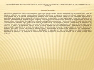 PROYECTAR EL MERCADO DE ACUERDO CON EL TIPO DE PRODUCTO O SERVICIO Y CARACTERÍSTICAS DE LOS CONSUMIDORES Y 
USUARIOS . 
Resultados Aprendizaje: 
Recopilar la información sobre comportamiento, relaciones de causalidad, tamaño demuestra son recopiladas para base de 
datos de población por edades, mapas, planos, fotografías definiendo el segmento objetivo, dividiendo los países en grupos 
homogéneos con el fin de que las estrategias definidas sean válidas en distintos países por las similitudes económicas y 
culturales, geográficas, climas, costumbres, religión, teniendo en cuenta las normas legales para vender los productos en el 
mercado internacional de acuerdo con los objetivos propuestos por la organización. Realizar la segmentación a partir de 
características psicográficas, demográficas, culturales, geográficas, psicológicos y socioeconómicas de cada estrato social 
combinando las variables para producir el nivel de aceptación de un producto o servicio, identificando el segmento de 
mercado con base en características, intereses, preferencias y opiniones de la población a la que se desea llegar con el 
producto o servicio a mercadear basado en las políticas establecidas por la organización. Seleccionar los criterios de 
segmentación dependiendo si se trata de segmentación de clientes de consumo o segmentación de clientes de inversión 
teniendo en cuenta normas nacionales e internacionales, determinando el potencial de exportación, las dimensiones y 
característica de la demanda y los canales de distribución de acuerdo con las normas legales, son determinados para 
segmentar el mercado y el potencial de compradores de los productos o servicios de acuerdo con la misión y visión de la 
empresa 
 