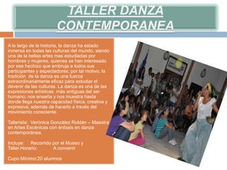 A lo largo de la historia, la danza ha estado
inmersa en todas las culturas del mundo, siendo
una de la bellas artes mas estudiadas por
hombres y mujeres, quienes se han interesado
por ese hechizo que embruja a todos sus
participantes y espectadores; por tal motivo, la
tradición de la danza es una fuerza
extraordinariamente eficaz para estudiar el
devenir de las culturas. La danza es una de las
expresiones artísticas más antiguas del ser
humano; nos enseña y nos muestra hasta
donde llega nuestra capacidad física, creativa y
expresiva; además de hacerlo a través del
movimiento consciente.

Tallerista: Verónica González Roldán – Maestra
en Artes Escénicas con énfasis en danza
contemporánea.

Incluye: Recorrido por el Museo y
Taller.Horario:    A convenir

Cupo Mínimo:20 alumnos
 