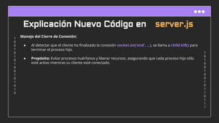 1
0
1
0
0
1
0
0
1
0
1
1
0
1
1
1
1
0
0
1
0
1
0
1
0
0
1
0
1
0
1
0
Explicación Nuevo Código en server.js
Manejo del Cierre de Conexión:
● Al detectar que el cliente ha ﬁnalizado la conexión socket.on('end', ...), se llama a child.kill() para
terminar el proceso hijo.
● Propósito: Evitar procesos huérfanos y liberar recursos, asegurando que cada proceso hijo sólo
esté activo mientras su cliente esté conectado.
 